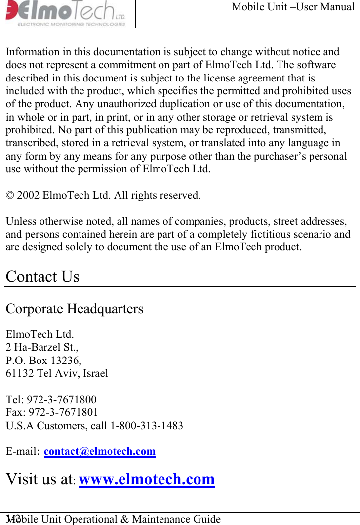 Mobile Unit –User Manual     Mobile Unit Operational &amp; Maintenance Guide    1-2Information in this documentation is subject to change without notice and does not represent a commitment on part of ElmoTech Ltd. The software  described in this document is subject to the license agreement that is included with the product, which specifies the permitted and prohibited uses of the product. Any unauthorized duplication or use of this documentation, in whole or in part, in print, or in any other storage or retrieval system is prohibited. No part of this publication may be reproduced, transmitted, transcribed, stored in a retrieval system, or translated into any language in any form by any means for any purpose other than the purchaser’s personal use without the permission of ElmoTech Ltd.  © 2002 ElmoTech Ltd. All rights reserved.  Unless otherwise noted, all names of companies, products, street addresses, and persons contained herein are part of a completely fictitious scenario and are designed solely to document the use of an ElmoTech product.   Contact Us  Corporate Headquarters  ElmoTech Ltd. 2 Ha-Barzel St., P.O. Box 13236, 61132 Tel Aviv, Israel  Tel: 972-3-7671800 Fax: 972-3-7671801 U.S.A Customers, call 1-800-313-1483  E-mail: contact@elmotech.com   Visit us at: www.elmotech.com 
