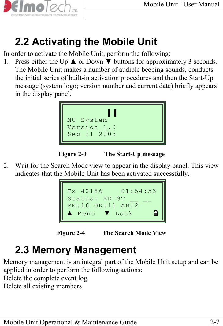Mobile Unit –User Manual     2.2 Activating the Mobile Unit In order to activate the Mobile Unit, perform the following: 1.  Press either the Up ▲ or Down ▼ buttons for approximately 3 seconds. The Mobile Unit makes a number of audible beeping sounds, conducts the initial series of built-in activation procedures and then the Start-Up message (system logo; version number and current date) briefly appears in the display panel.  Mobile Unit Operational &amp; Maintenance Guide    2-7Tx 40186    01:54:53__ Status: BD ST __ :16 OK  AB:2 PR :11▲ Menu  ▼ Lock      ▌▐ MU System Version 1.0  Sep 21 2003          Figure  2-3  The Start-Up message 2.  Wait for the Search Mode view to appear in the display panel. This view indicates that the Mobile Unit has been activated successfully.       Figure  2-4  The Search Mode View 2.3 Memory Management Memory management is an integral part of the Mobile Unit setup and can be applied in order to perform the following actions: Delete the complete event log Delete all existing members  