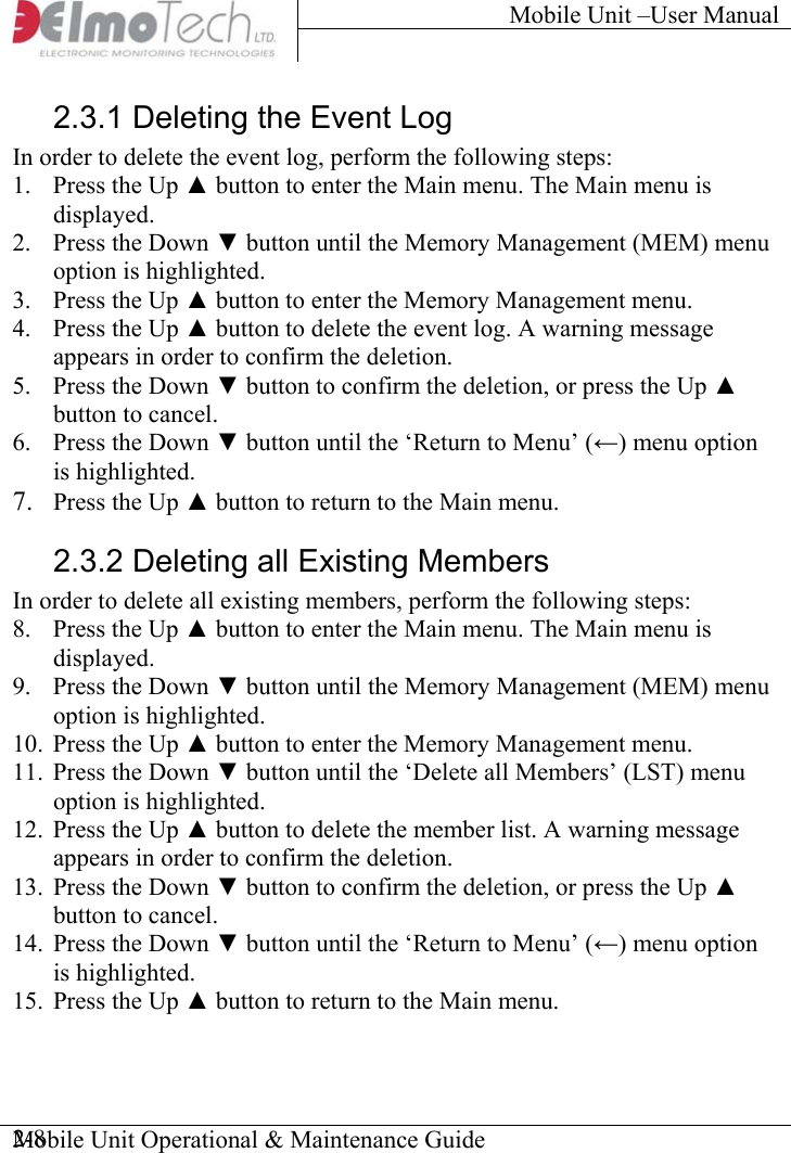 Mobile Unit –User Manual     Mobile Unit Operational &amp; Maintenance Guide    2-82.3.1 Deleting the Event Log In order to delete the event log, perform the following steps: 1.  Press the Up ▲ button to enter the Main menu. The Main menu is displayed. 2.  Press the Down ▼ button until the Memory Management (MEM) menu option is highlighted.  3.  Press the Up ▲ button to enter the Memory Management menu. 4.  Press the Up ▲ button to delete the event log. A warning message appears in order to confirm the deletion. 5.  Press the Down ▼ button to confirm the deletion, or press the Up ▲ button to cancel. 6.  Press the Down ▼ button until the ‘Return to Menu’ (←) menu option is highlighted. 7.  Press the Up ▲ button to return to the Main menu. 2.3.2 Deleting all Existing Members In order to delete all existing members, perform the following steps: 8.  Press the Up ▲ button to enter the Main menu. The Main menu is displayed. 9.  Press the Down ▼ button until the Memory Management (MEM) menu option is highlighted.  10.  Press the Up ▲ button to enter the Memory Management menu. 11.  Press the Down ▼ button until the ‘Delete all Members’ (LST) menu option is highlighted. 12.  Press the Up ▲ button to delete the member list. A warning message appears in order to confirm the deletion. 13.  Press the Down ▼ button to confirm the deletion, or press the Up ▲ button to cancel. 14.  Press the Down ▼ button until the ‘Return to Menu’ (←) menu option is highlighted. 15.  Press the Up ▲ button to return to the Main menu. 