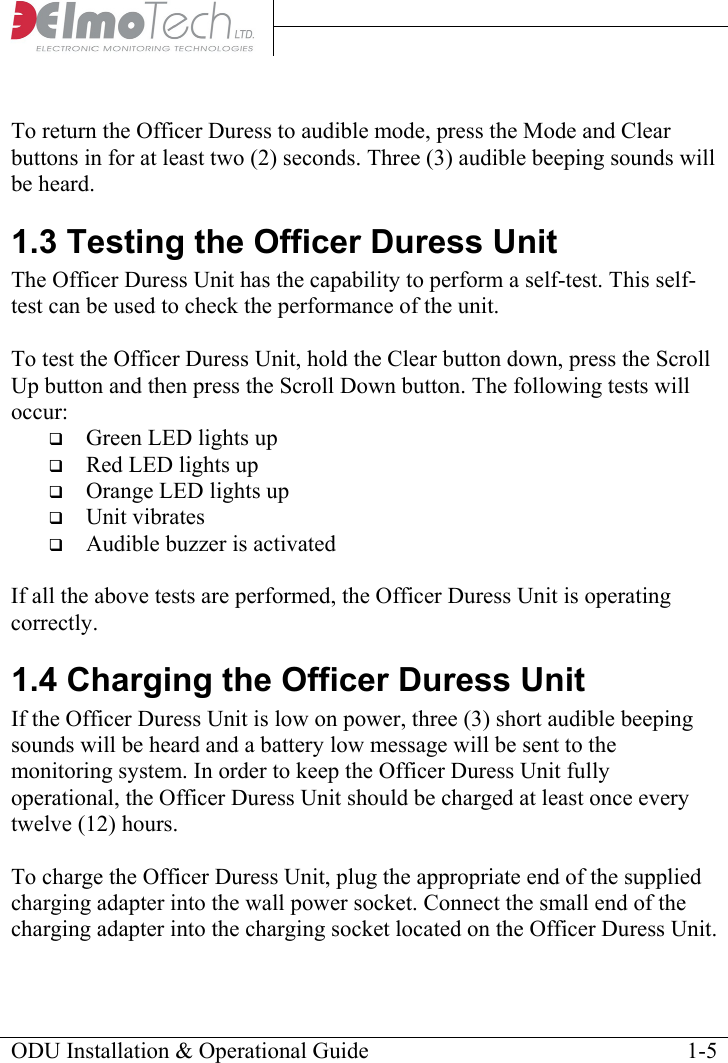      To return the Officer Duress to audible mode, press the Mode and Clear buttons in for at least two (2) seconds. Three (3) audible beeping sounds will be heard. 1.3 Testing the Officer Duress Unit The Officer Duress Unit has the capability to perform a self-test. This self-test can be used to check the performance of the unit.  To test the Officer Duress Unit, hold the Clear button down, press the Scroll Up button and then press the Scroll Down button. The following tests will occur:  Green LED lights up  Red LED lights up  Orange LED lights up  Unit vibrates  Audible buzzer is activated  If all the above tests are performed, the Officer Duress Unit is operating correctly. 1.4 Charging the Officer Duress Unit If the Officer Duress Unit is low on power, three (3) short audible beeping sounds will be heard and a battery low message will be sent to the monitoring system. In order to keep the Officer Duress Unit fully operational, the Officer Duress Unit should be charged at least once every twelve (12) hours.  To charge the Officer Duress Unit, plug the appropriate end of the supplied charging adapter into the wall power socket. Connect the small end of the charging adapter into the charging socket located on the Officer Duress Unit. ODU Installation &amp; Operational Guide    1-5 