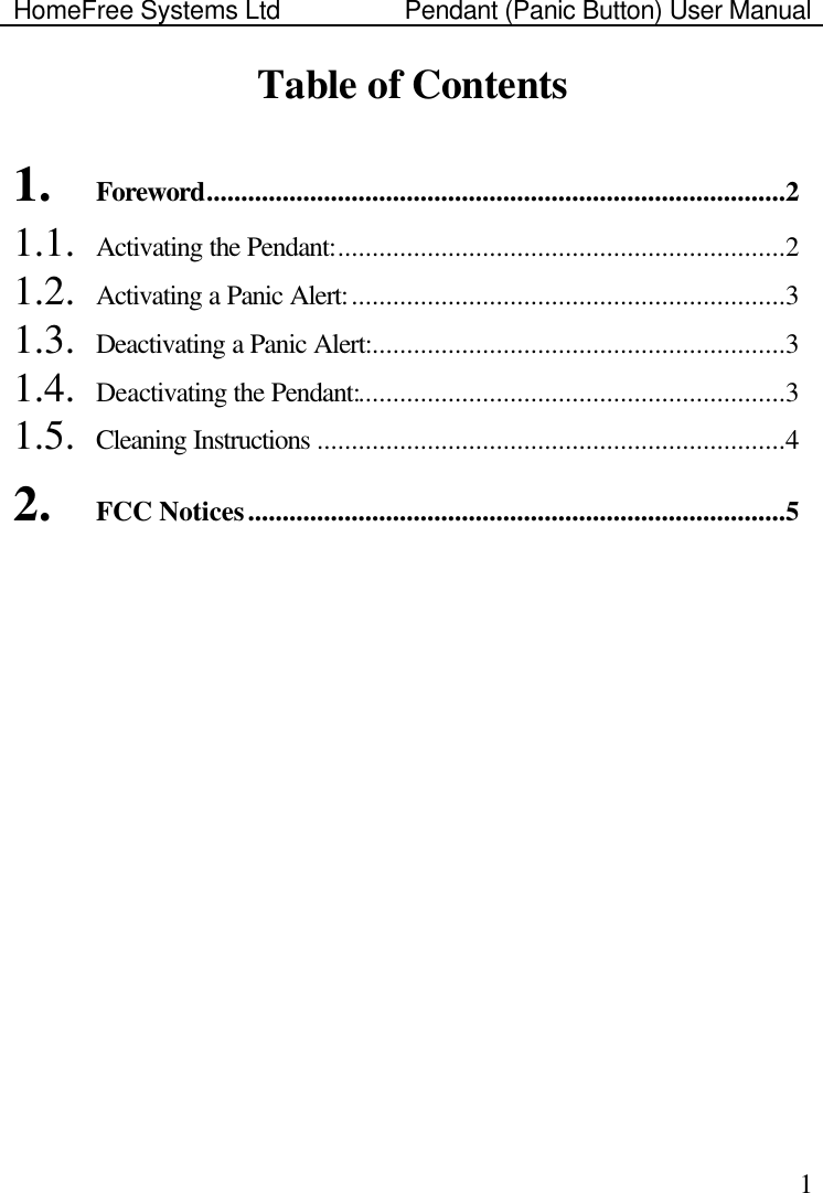 HomeFree Systems Ltd    Pendant (Panic Button) User Manual    1Table of Contents  1. Foreword....................................................................................2 1.1. Activating the Pendant:.................................................................2 1.2. Activating a Panic Alert:...............................................................3 1.3. Deactivating a Panic Alert:............................................................3 1.4. Deactivating the Pendant:..............................................................3 1.5. Cleaning Instructions ....................................................................4 2. FCC Notices..............................................................................5 
