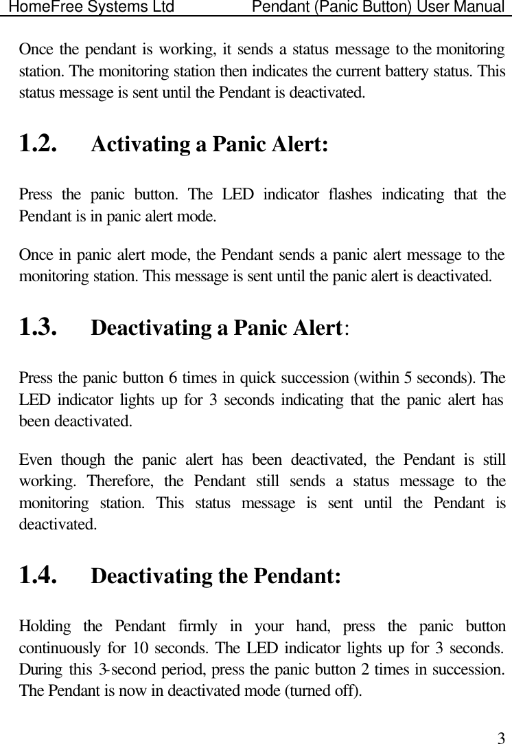 HomeFree Systems Ltd    Pendant (Panic Button) User Manual    3Once the pendant is working, it sends a status message to the monitoring station. The monitoring station then indicates the current battery status. This status message is sent until the Pendant is deactivated.    1.2.  Activating a Panic Alert: Press the panic button. The LED indicator flashes indicating that the Pendant is in panic alert mode.  Once in panic alert mode, the Pendant sends a panic alert message to the monitoring station. This message is sent until the panic alert is deactivated. 1.3.  Deactivating a Panic Alert: Press the panic button 6 times in quick succession (within 5 seconds). The LED indicator lights up for 3 seconds indicating that the panic alert has been deactivated.  Even though the panic alert has been deactivated, the Pendant is still working. Therefore, the Pendant still sends a status message to the monitoring station. This status message is sent until the Pendant is deactivated.    1.4.  Deactivating the Pendant: Holding the Pendant firmly in your hand, press the panic button continuously for 10 seconds. The LED indicator lights up for 3 seconds. During this 3-second period, press the panic button 2 times in succession. The Pendant is now in deactivated mode (turned off). 