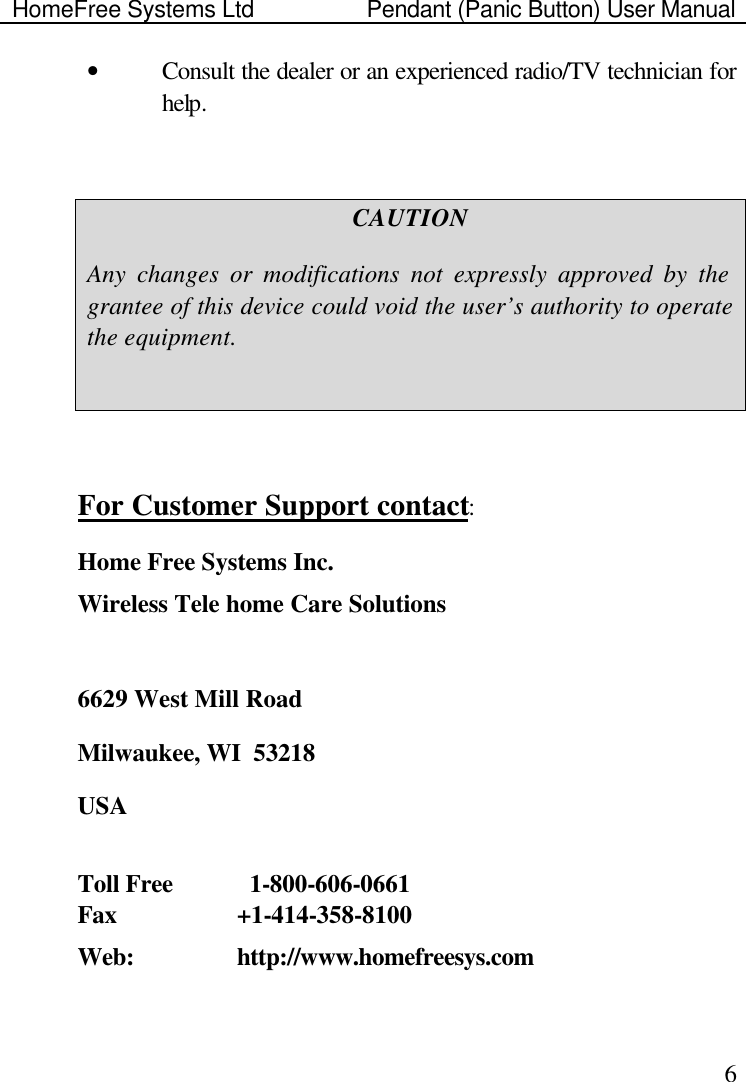 HomeFree Systems Ltd    Pendant (Panic Button) User Manual    6• Consult the dealer or an experienced radio/TV technician for help.  CAUTION Any changes or modifications not expressly approved by the grantee of this device could void the user’s authority to operate the equipment.   For Customer Support contact: Home Free Systems Inc. Wireless Tele home Care Solutions   6629 West Mill Road Milwaukee, WI  53218 USA  Toll Free      1-800-606-0661  Fax    +1-414-358-8100  Web:     http://www.homefreesys.com   