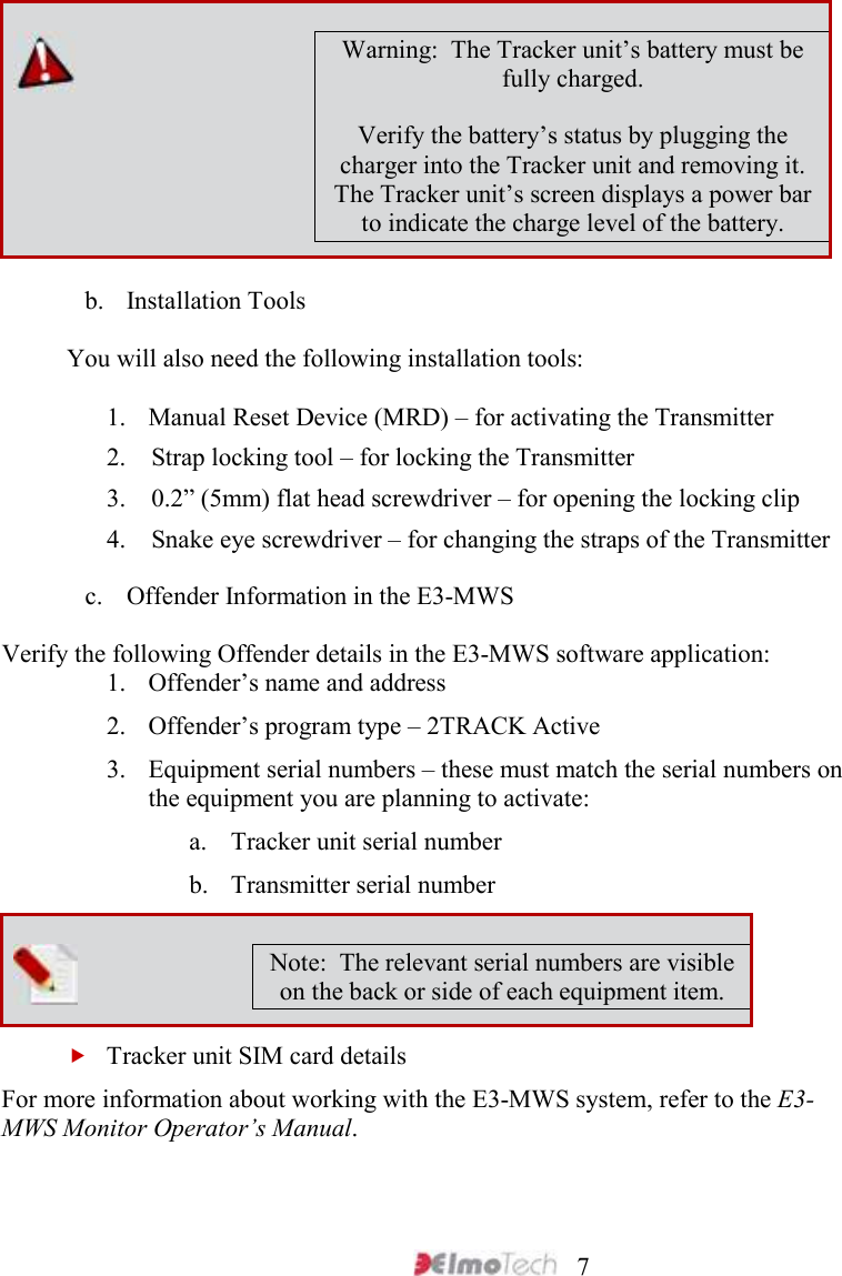     7  Warning:  The Tracker unit’s battery must be fully charged. Verify the battery’s status by plugging the charger into the Tracker unit and removing it. The Tracker unit’s screen displays a power bar to indicate the charge level of the battery. b. Installation Tools You will also need the following installation tools:  1. Manual Reset Device (MRD) – for activating the Transmitter 2.    Strap locking tool – for locking the Transmitter  3.    0.2” (5mm) flat head screwdriver – for opening the locking clip 4.    Snake eye screwdriver – for changing the straps of the Transmitter c. Offender Information in the E3-MWS Verify the following Offender details in the E3-MWS software application: 1. Offender’s name and address 2. Offender’s program type – 2TRACK Active 3. Equipment serial numbers – these must match the serial numbers on the equipment you are planning to activate: a. Tracker unit serial number b. Transmitter serial number  Note:  The relevant serial numbers are visible on the back or side of each equipment item.  Tracker unit SIM card details For more information about working with the E3-MWS system, refer to the E3-MWS Monitor Operator’s Manual.    
