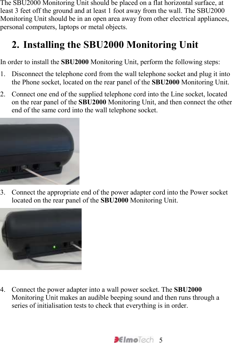     5  The SBU2000 Monitoring Unit should be placed on a flat horizontal surface, at least 3 feet off the ground and at least 1 foot away from the wall. The SBU2000 Monitoring Unit should be in an open area away from other electrical appliances, personal computers, laptops or metal objects. 2. Installing the SBU2000 Monitoring Unit  In order to install the SBU2000 Monitoring Unit, perform the following steps: 1. Disconnect the telephone cord from the wall telephone socket and plug it into the Phone socket, located on the rear panel of the SBU2000 Monitoring Unit. 2. Connect one end of the supplied telephone cord into the Line socket, located on the rear panel of the SBU2000 Monitoring Unit, and then connect the other end of the same cord into the wall telephone socket.  3. Connect the appropriate end of the power adapter cord into the Power socket located on the rear panel of the SBU2000 Monitoring Unit.   4. Connect the power adapter into a wall power socket. The SBU2000 Monitoring Unit makes an audible beeping sound and then runs through a series of initialisation tests to check that everything is in order.   