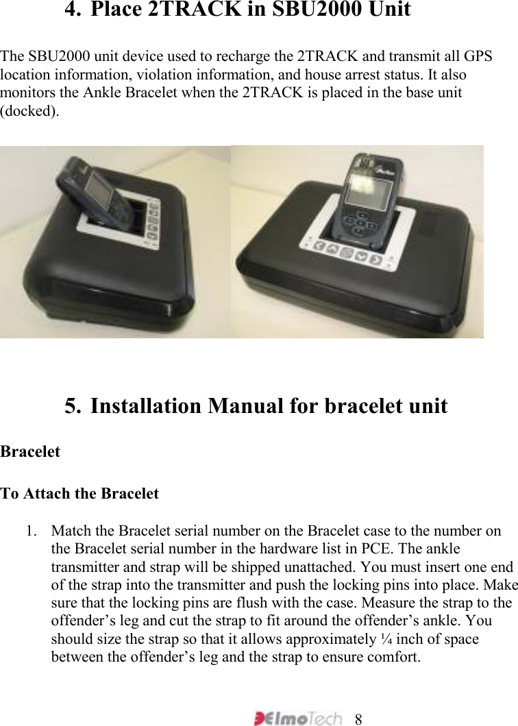     8    4. Place 2TRACK in SBU2000 Unit   The SBU2000 unit device used to recharge the 2TRACK and transmit all GPS location information, violation information, and house arrest status. It also monitors the Ankle Bracelet when the 2TRACK is placed in the base unit (docked).       5. Installation Manual for bracelet unit  Bracelet   To Attach the Bracelet   1. Match the Bracelet serial number on the Bracelet case to the number on the Bracelet serial number in the hardware list in PCE. The ankle transmitter and strap will be shipped unattached. You must insert one end of the strap into the transmitter and push the locking pins into place. Make sure that the locking pins are flush with the case. Measure the strap to the offender’s leg and cut the strap to fit around the offender’s ankle. You should size the strap so that it allows approximately ¼ inch of space between the offender’s leg and the strap to ensure comfort.   