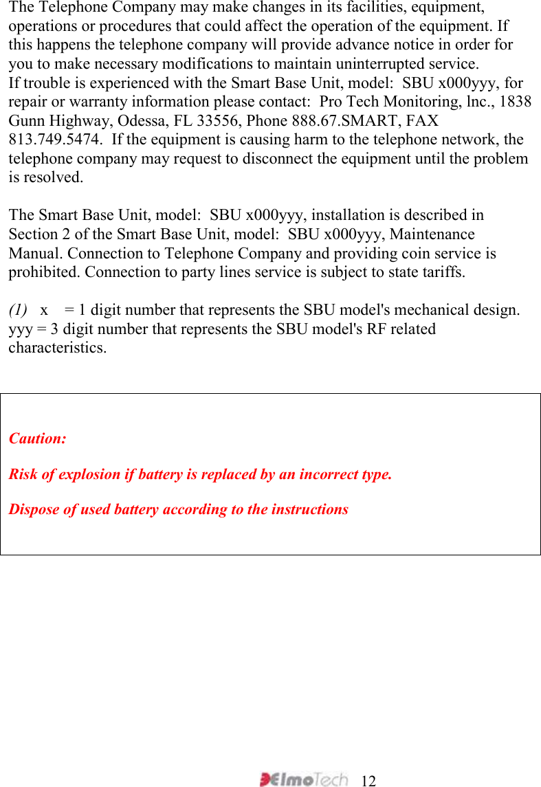     12 The Telephone Company may make changes in its facilities, equipment, operations or procedures that could affect the operation of the equipment. If this happens the telephone company will provide advance notice in order for you to make necessary modifications to maintain uninterrupted service. If trouble is experienced with the Smart Base Unit, model:  SBU x000yyy, for repair or warranty information please contact:  Pro Tech Monitoring, lnc., 1838 Gunn Highway, Odessa, FL 33556, Phone 888.67.SMART, FAX 813.749.5474.  If the equipment is causing harm to the telephone network, the telephone company may request to disconnect the equipment until the problem is resolved.  The Smart Base Unit, model:  SBU x000yyy, installation is described in Section 2 of the Smart Base Unit, model:  SBU x000yyy, Maintenance Manual. Connection to Telephone Company and providing coin service is prohibited. Connection to party lines service is subject to state tariffs.  (1)   x    = 1 digit number that represents the SBU model&apos;s mechanical design. yyy = 3 digit number that represents the SBU model&apos;s RF related characteristics.   Caution: Risk of explosion if battery is replaced by an incorrect type. Dispose of used battery according to the instructions         