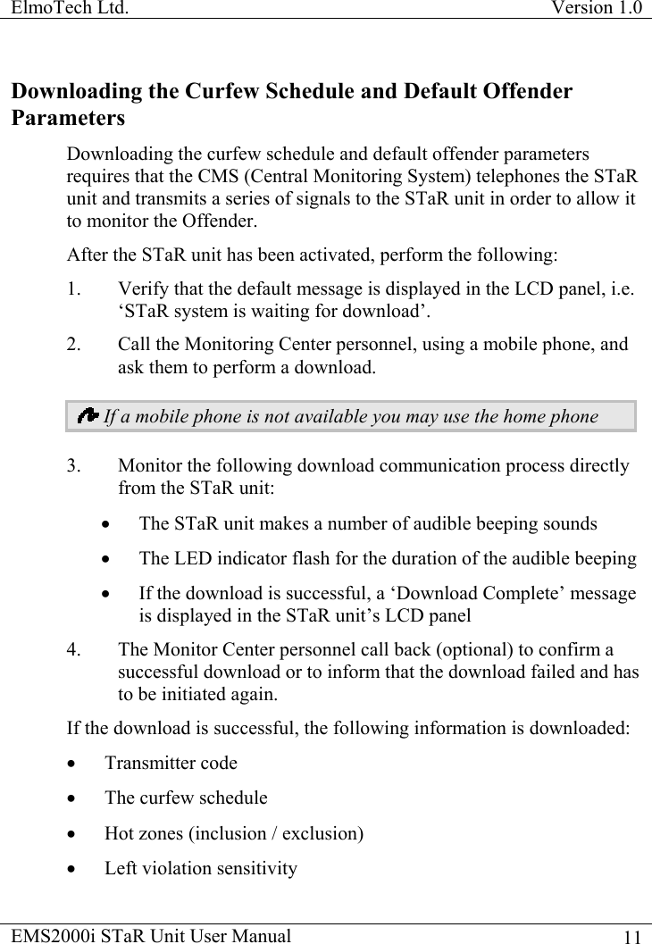 ElmoTech Ltd.  Version 1.0                                                                           Downloading the Curfew Schedule and Default Offender Parameters Downloading the curfew schedule and default offender parameters requires that the CMS (Central Monitoring System) telephones the STaR unit and transmits a series of signals to the STaR unit in order to allow it to monitor the Offender. After the STaR unit has been activated, perform the following: 1.  Verify that the default message is displayed in the LCD panel, i.e. ‘STaR system is waiting for download’.  2.  Call the Monitoring Center personnel, using a mobile phone, and ask them to perform a download.   If a mobile phone is not available you may use the home phone 3.  Monitor the following download communication process directly from the STaR unit: •  The STaR unit makes a number of audible beeping sounds  •  The LED indicator flash for the duration of the audible beeping •  If the download is successful, a ‘Download Complete’ message is displayed in the STaR unit’s LCD panel 4.  The Monitor Center personnel call back (optional) to confirm a successful download or to inform that the download failed and has to be initiated again.  If the download is successful, the following information is downloaded: •  Transmitter code •  The curfew schedule •  Hot zones (inclusion / exclusion) •  Left violation sensitivity EMS2000i STaR Unit User Manual    11
