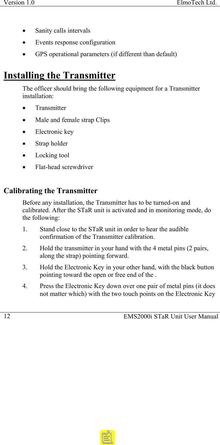 Version 1.0  ElmoTech Ltd.    EMS2000i STaR Unit User Manual  12•  Sanity calls intervals  •  Events response configuration •  GPS operational parameters (if different than default) Installing the Transmitter The officer should bring the following equipment for a Transmitter installation: •  Transmitter •  Male and female strap Clips  •  Electronic key •  Strap holder  •  Locking tool •  Flat-head screwdriver Calibrating the Transmitter Before any installation, the Transmitter has to be turned-on and calibrated. After the STaR unit is activated and in monitoring mode, do the following: 1.  Stand close to the STaR unit in order to hear the audible confirmation of the Transmitter calibration. 2.  Hold the transmitter in your hand with the 4 metal pins (2 pairs, along the strap) pointing forward. 3.  Hold the Electronic Key in your other hand, with the black button pointing toward the open or free end of the .   4.  Press the Electronic Key down over one pair of metal pins (it does not matter which) with the two touch points on the Electronic Key 