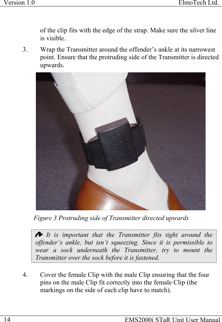 Version 1.0  ElmoTech Ltd.  of the clip fits with the edge of the strap. Make sure the silver line is visible. 3.  Wrap the Transmitter around the offender’s ankle at its narrowest point. Ensure that the protruding side of the Transmitter is directed upwards.    Figure 3 Protruding side of Transmitter directed upwards  It is important that the Transmitter fits tight around the offender’s ankle, but isn’t squeezing. Since it is permissible to wear a sock underneath the Transmitter, try to mount the Transmitter over the sock before it is fastened.  4.  Cover the female Clip with the male Clip ensuring that the four pins on the male Clip fit correctly into the female Clip (the markings on the side of each clip have to match).   EMS2000i STaR Unit User Manual  14