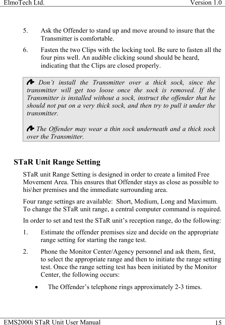 ElmoTech Ltd.  Version 1.0                                                                           5.  Ask the Offender to stand up and move around to insure that the Transmitter is comfortable. 6.  Fasten the two Clips with the locking tool. Be sure to fasten all the four pins well. An audible clicking sound should be heard, indicating that the Clips are closed properly.  Don’t install the Transmitter over a thick sock, since the transmitter will get too loose once the sock is removed. If the Transmitter is installed without a sock, instruct the offender that he should not put on a very thick sock, and then try to pull it under the transmitter.  The Offender may wear a thin sock underneath and a thick sock over the Transmitter.                       STaR Unit Range Setting STaR unit Range Setting is designed in order to create a limited Free Movement Area. This ensures that Offender stays as close as possible to his\her premises and the immediate surrounding area.  Four range settings are available:  Short, Medium, Long and Maximum. To change the STaR unit range, a central computer command is required. In order to set and test the STaR unit’s reception range, do the following: 1.  Estimate the offender premises size and decide on the appropriate range setting for starting the range test. 2.  Phone the Monitor Center/Agency personnel and ask them, first, to select the appropriate range and then to initiate the range setting test. Once the range setting test has been initiated by the Monitor Center, the following occurs: •  The Offender’s telephone rings approximately 2-3 times.  EMS2000i STaR Unit User Manual    15