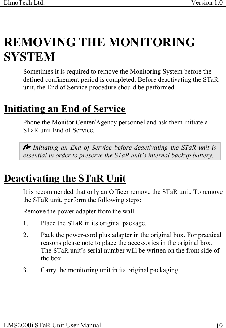 ElmoTech Ltd.  Version 1.0                                                                           REMOVING THE MONITORING SYSTEM Sometimes it is required to remove the Monitoring System before the defined confinement period is completed. Before deactivating the STaR unit, the End of Service procedure should be performed. Initiating an End of Service Phone the Monitor Center/Agency personnel and ask them initiate a STaR unit End of Service.   Initiating an End of Service before deactivating the STaR unit is essential in order to preserve the STaR unit’s internal backup battery. Deactivating the STaR Unit It is recommended that only an Officer remove the STaR unit. To remove the STaR unit, perform the following steps: Remove the power adapter from the wall. 1.  Place the STaR in its original package.   2.  Pack the power-cord plus adapter in the original box. For practical reasons please note to place the accessories in the original box.  The STaR unit’s serial number will be written on the front side of the box.  3.  Carry the monitoring unit in its original packaging. EMS2000i STaR Unit User Manual    19