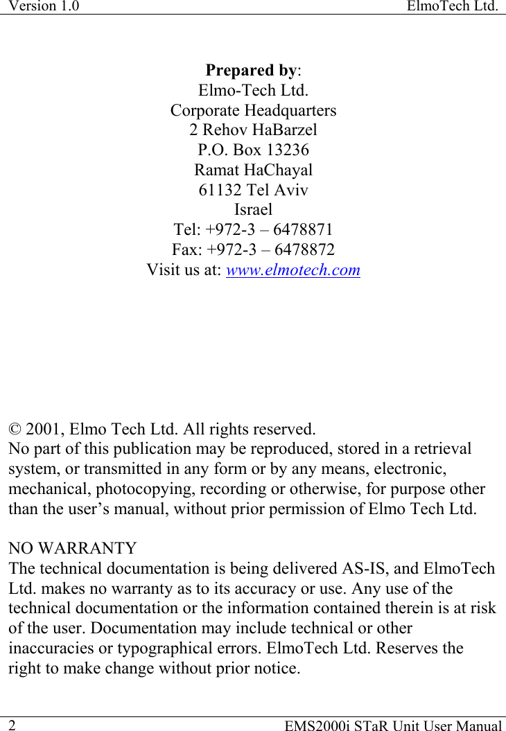 Version 1.0  ElmoTech Ltd.    EMS2000i STaR Unit User Manual  2Prepared by: Elmo-Tech Ltd. Corporate Headquarters 2 Rehov HaBarzel P.O. Box 13236 Ramat HaChayal 61132 Tel Aviv Israel Tel: +972-3 – 6478871 Fax: +972-3 – 6478872 Visit us at: www.elmotech.com        © 2001, Elmo Tech Ltd. All rights reserved. No part of this publication may be reproduced, stored in a retrieval system, or transmitted in any form or by any means, electronic, mechanical, photocopying, recording or otherwise, for purpose other than the user’s manual, without prior permission of Elmo Tech Ltd.   NO WARRANTY The technical documentation is being delivered AS-IS, and ElmoTech Ltd. makes no warranty as to its accuracy or use. Any use of the technical documentation or the information contained therein is at risk of the user. Documentation may include technical or other inaccuracies or typographical errors. ElmoTech Ltd. Reserves the right to make change without prior notice. 