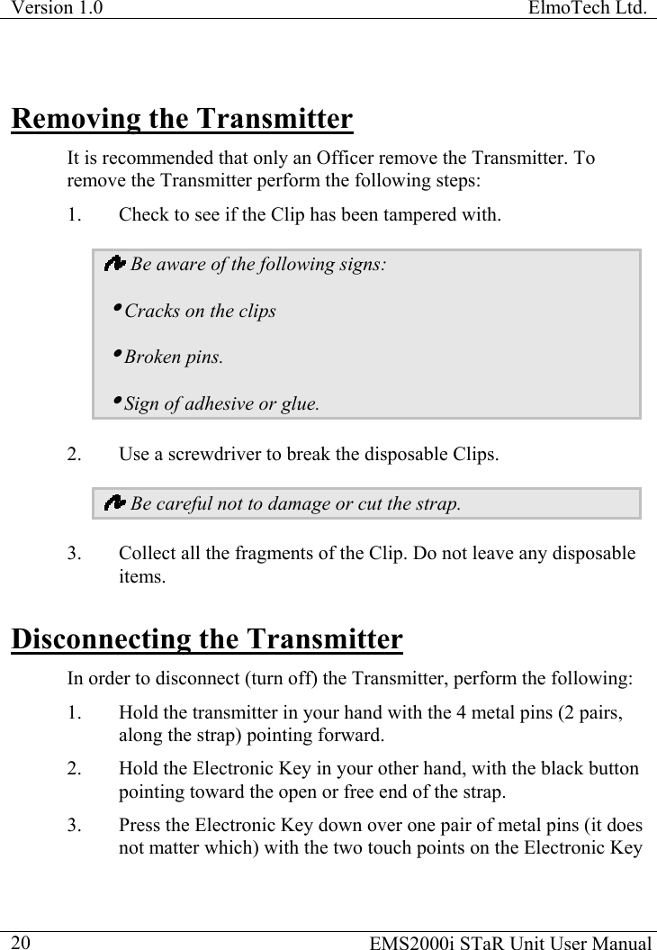 Version 1.0  ElmoTech Ltd.  Removing the Transmitter It is recommended that only an Officer remove the Transmitter. To remove the Transmitter perform the following steps: 1.  Check to see if the Clip has been tampered with.  Be aware of the following signs:  iCracks on the clips iBroken pins. iSign of adhesive or glue. 2.  Use a screwdriver to break the disposable Clips.  Be careful not to damage or cut the strap. 3.  Collect all the fragments of the Clip. Do not leave any disposable items. Disconnecting the Transmitter In order to disconnect (turn off) the Transmitter, perform the following: 1.  Hold the transmitter in your hand with the 4 metal pins (2 pairs, along the strap) pointing forward. 2.  Hold the Electronic Key in your other hand, with the black button pointing toward the open or free end of the strap.   3.  Press the Electronic Key down over one pair of metal pins (it does not matter which) with the two touch points on the Electronic Key   EMS2000i STaR Unit User Manual  20