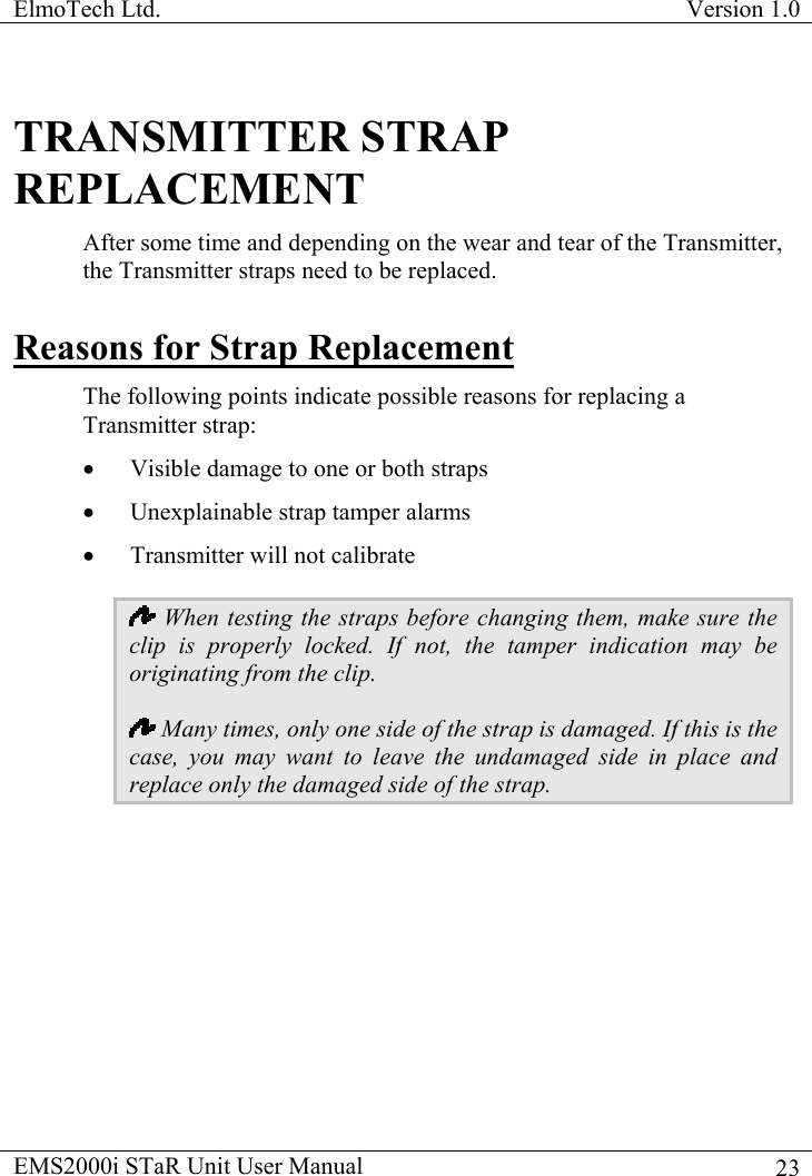 ElmoTech Ltd.  Version 1.0                                                                           TRANSMITTER STRAP REPLACEMENT After some time and depending on the wear and tear of the Transmitter, the Transmitter straps need to be replaced.  Reasons for Strap Replacement The following points indicate possible reasons for replacing a Transmitter strap: •  Visible damage to one or both straps •  Unexplainable strap tamper alarms •  Transmitter will not calibrate  When testing the straps before changing them, make sure the clip is properly locked. If not, the tamper indication may be originating from the clip.  Many times, only one side of the strap is damaged. If this is the case, you may want to leave the undamaged side in place and replace only the damaged side of the strap. EMS2000i STaR Unit User Manual    23