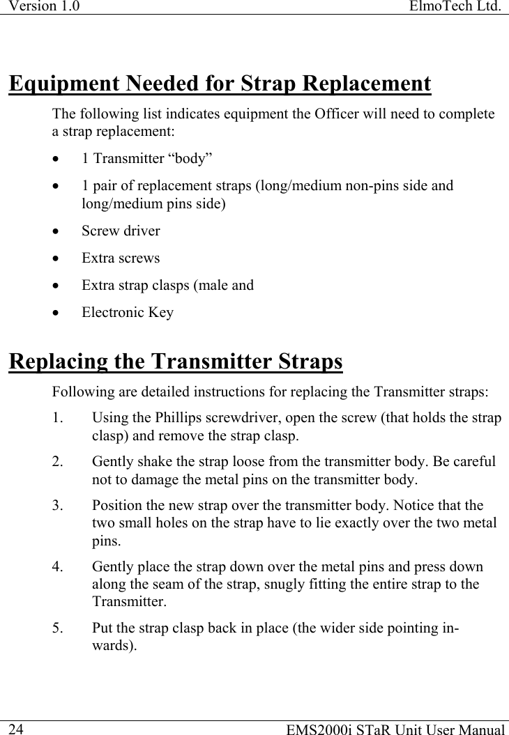 Version 1.0  ElmoTech Ltd.    EMS2000i STaR Unit User Manual  24Equipment Needed for Strap Replacement The following list indicates equipment the Officer will need to complete a strap replacement: •  1 Transmitter “body” •  1 pair of replacement straps (long/medium non-pins side and long/medium pins side) •  Screw driver •  Extra screws •  Extra strap clasps (male and  •  Electronic Key  Replacing the Transmitter Straps Following are detailed instructions for replacing the Transmitter straps: 1.  Using the Phillips screwdriver, open the screw (that holds the strap clasp) and remove the strap clasp. 2.  Gently shake the strap loose from the transmitter body. Be careful not to damage the metal pins on the transmitter body.     3.  Position the new strap over the transmitter body. Notice that the two small holes on the strap have to lie exactly over the two metal pins. 4.  Gently place the strap down over the metal pins and press down along the seam of the strap, snugly fitting the entire strap to the Transmitter. 5.  Put the strap clasp back in place (the wider side pointing in-wards). 