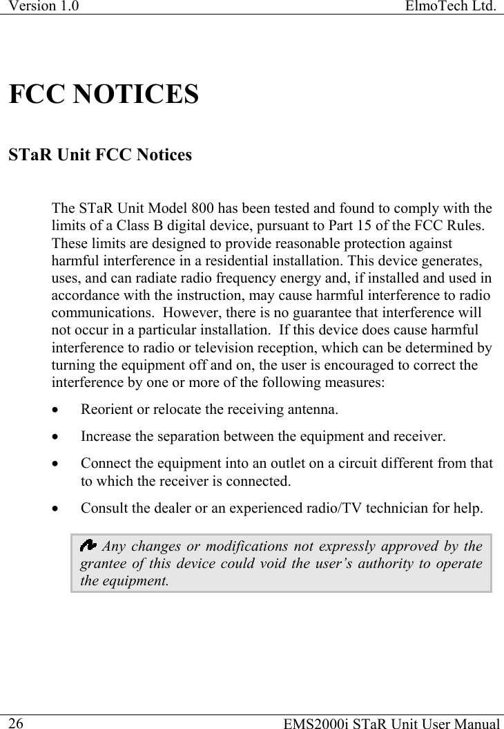 Version 1.0  ElmoTech Ltd.  FCC NOTICES STaR Unit FCC Notices  The STaR Unit Model 800 has been tested and found to comply with the limits of a Class B digital device, pursuant to Part 15 of the FCC Rules.  These limits are designed to provide reasonable protection against harmful interference in a residential installation. This device generates, uses, and can radiate radio frequency energy and, if installed and used in accordance with the instruction, may cause harmful interference to radio communications.  However, there is no guarantee that interference will not occur in a particular installation.  If this device does cause harmful interference to radio or television reception, which can be determined by turning the equipment off and on, the user is encouraged to correct the interference by one or more of the following measures: •  Reorient or relocate the receiving antenna. •  Increase the separation between the equipment and receiver. •  Connect the equipment into an outlet on a circuit different from that to which the receiver is connected. •  Consult the dealer or an experienced radio/TV technician for help.  Any changes or modifications not expressly approved by the grantee of this device could void the user’s authority to operate the equipment.   EMS2000i STaR Unit User Manual  26