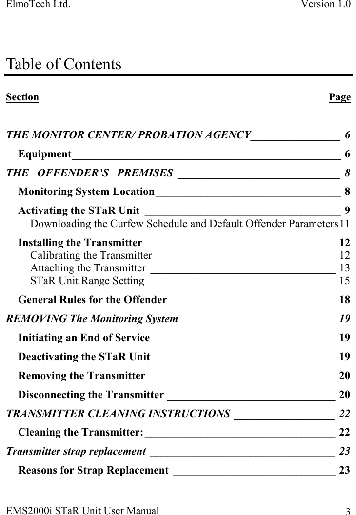ElmoTech Ltd.  Version 1.0                                                                           EMS2000i STaR Unit User Manual    3Table of Contents  Section Page  THE MONITOR CENTER/ PROBATION AGENCY________________ 6 Equipment________________________________________________ 6 THE   OFFENDER’S   PREMISES _____________________________ 8 Monitoring System Location _________________________________ 8 Activating the STaR Unit ___________________________________ 9 Downloading the Curfew Schedule and Default Offender Parameters11 Installing the Transmitter __________________________________ 12 Calibrating the Transmitter ________________________________ 12 Attaching the Transmitter _________________________________ 13 STaR Unit Range Setting__________________________________ 15 General Rules for the Offender______________________________ 18 REMOVING The Monitoring System____________________________ 19 Initiating an End of Service_________________________________ 19 Deactivating the STaR Unit_________________________________ 19 Removing the Transmitter _________________________________ 20 Disconnecting the Transmitter ______________________________ 20 TRANSMITTER CLEANING INSTRUCTIONS __________________ 22 Cleaning the Transmitter:__________________________________ 22 Transmitter strap replacement _________________________________ 23 Reasons for Strap Replacement _____________________________ 23 