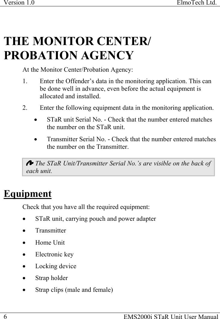 Version 1.0  ElmoTech Ltd.  THE MONITOR CENTER/ PROBATION AGENCY At the Monitor Center/Probation Agency: 1.  Enter the Offender’s data in the monitoring application. This can be done well in advance, even before the actual equipment is allocated and installed.  2.  Enter the following equipment data in the monitoring application.  •  STaR unit Serial No. - Check that the number entered matches the number on the STaR unit. •  Transmitter Serial No. - Check that the number entered matches the number on the Transmitter.  The STaR Unit/Transmitter Serial No.’s are visible on the back of each unit. Equipment Check that you have all the required equipment: •  STaR unit, carrying pouch and power adapter •  Transmitter •  Home Unit •  Electronic key •  Locking device •  Strap holder •  Strap clips (male and female)   EMS2000i STaR Unit User Manual  6