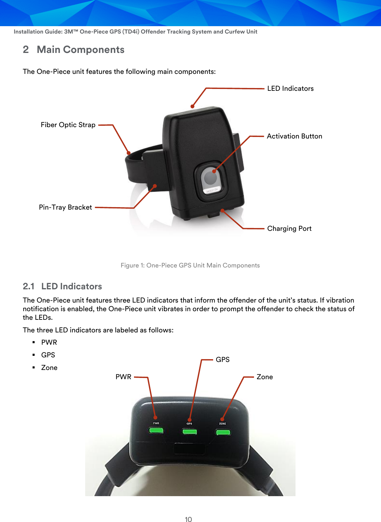  Installation Guide: 3M™ One-Piece GPS (TD4i) Offender Tracking System and Curfew Unit 10 2 Main Components The One-Piece unit features the following main components:   Figure 1: One-Piece GPS Unit Main Components 2.1 LED Indicators The One-Piece unit features three LED indicators that inform the offender of the unit’s status. If vibration notification is enabled, the One-Piece unit vibrates in order to prompt the offender to check the status of the LEDs.  The three LED indicators are labeled as follows:  PWR  GPS  Zone  Activation Button LED Indicators Charging Port Pin-Tray Bracket Fiber Optic Strap Zone PWR GPS 