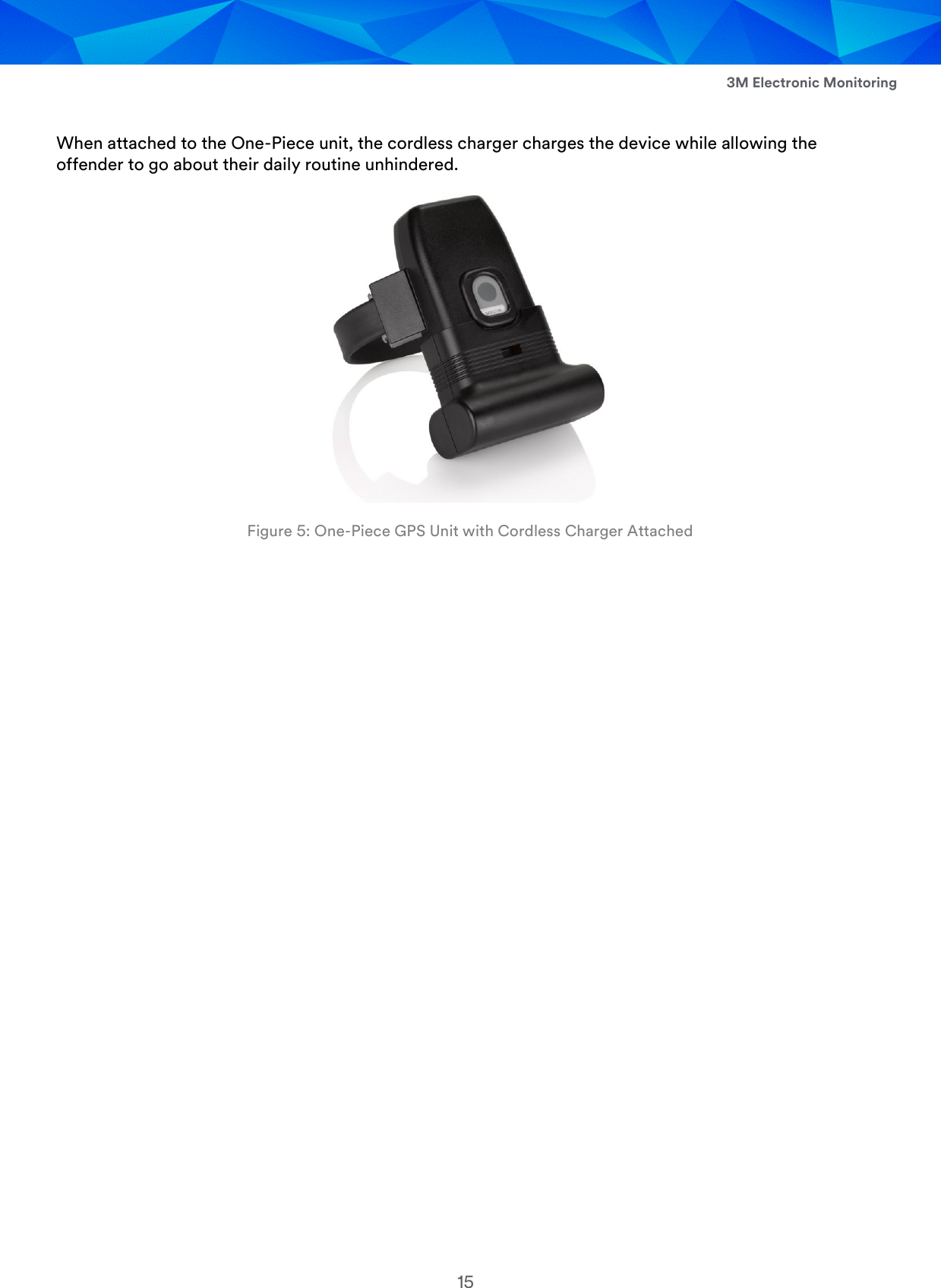  3M Electronic Monitoring 15  When attached to the One-Piece unit, the cordless charger charges the device while allowing the offender to go about their daily routine unhindered.  Figure 5: One-Piece GPS Unit with Cordless Charger Attached     