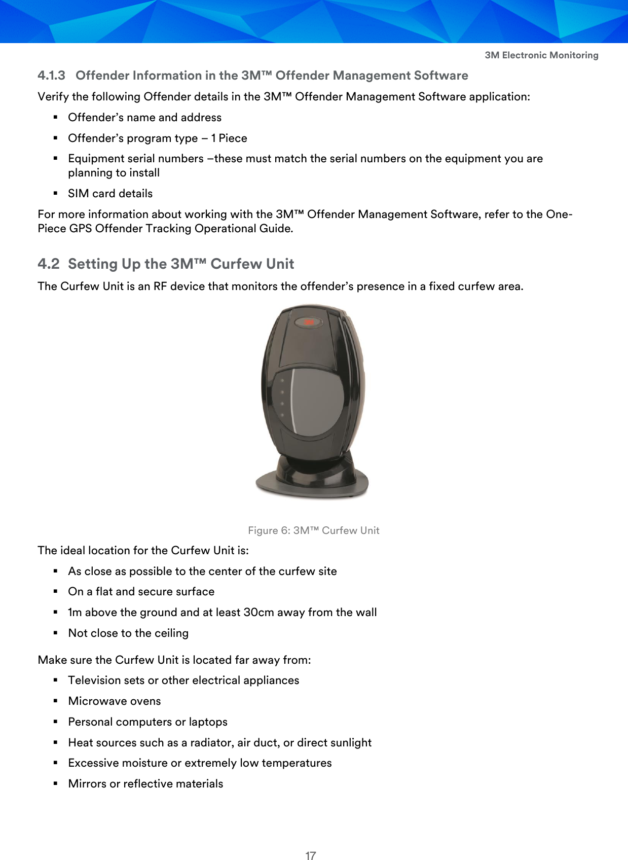  3M Electronic Monitoring 17 4.1.3 Offender Information in the 3M™ Offender Management Software Verify the following Offender details in the 3M™ Offender Management Software application:  Offender’s name and address  Offender’s program type – 1 Piece  Equipment serial numbers –these must match the serial numbers on the equipment you are planning to install  SIM card details For more information about working with the 3M™ Offender Management Software, refer to the One-Piece GPS Offender Tracking Operational Guide. 4.2 Setting Up the 3M™ Curfew Unit The Curfew Unit is an RF device that monitors the offender’s presence in a fixed curfew area.   Figure 6: 3M™ Curfew Unit The ideal location for the Curfew Unit is:  As close as possible to the center of the curfew site  On a flat and secure surface  1m above the ground and at least 30cm away from the wall  Not close to the ceiling Make sure the Curfew Unit is located far away from:  Television sets or other electrical appliances  Microwave ovens  Personal computers or laptops  Heat sources such as a radiator, air duct, or direct sunlight  Excessive moisture or extremely low temperatures  Mirrors or reflective materials 