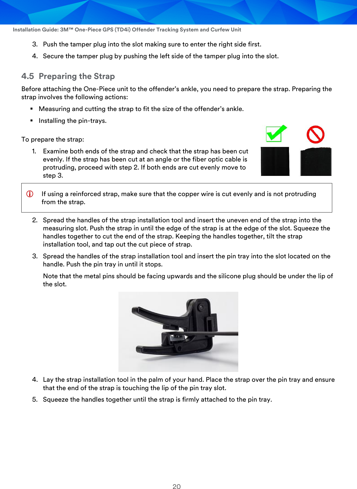  Installation Guide: 3M™ One-Piece GPS (TD4i) Offender Tracking System and Curfew Unit 20 3. Push the tamper plug into the slot making sure to enter the right side first. 4. Secure the tamper plug by pushing the left side of the tamper plug into the slot. 4.5 Preparing the Strap Before attaching the One-Piece unit to the offender’s ankle, you need to prepare the strap. Preparing the strap involves the following actions:  Measuring and cutting the strap to fit the size of the offender’s ankle.  Installing the pin-trays. To prepare the strap: 1. Examine both ends of the strap and check that the strap has been cut evenly. If the strap has been cut at an angle or the fiber optic cable is protruding, proceed with step 2. If both ends are cut evenly move to step 3.  If using a reinforced strap, make sure that the copper wire is cut evenly and is not protruding from the strap.  2. Spread the handles of the strap installation tool and insert the uneven end of the strap into the measuring slot. Push the strap in until the edge of the strap is at the edge of the slot. Squeeze the handles together to cut the end of the strap. Keeping the handles together, tilt the strap installation tool, and tap out the cut piece of strap. 3. Spread the handles of the strap installation tool and insert the pin tray into the slot located on the handle. Push the pin tray in until it stops. Note that the metal pins should be facing upwards and the silicone plug should be under the lip of the slot.  4. Lay the strap installation tool in the palm of your hand. Place the strap over the pin tray and ensure that the end of the strap is touching the lip of the pin tray slot. 5. Squeeze the handles together until the strap is firmly attached to the pin tray. 
