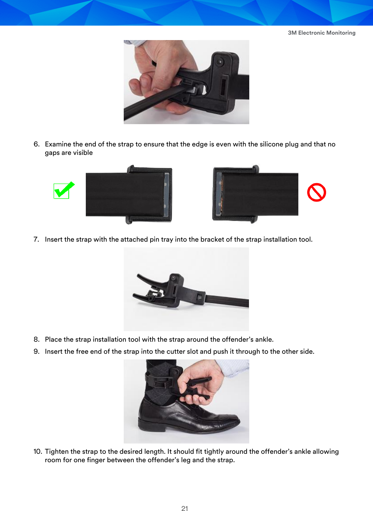  3M Electronic Monitoring 21   6. Examine the end of the strap to ensure that the edge is even with the silicone plug and that no gaps are visible    7. Insert the strap with the attached pin tray into the bracket of the strap installation tool.  8. Place the strap installation tool with the strap around the offender’s ankle. 9. Insert the free end of the strap into the cutter slot and push it through to the other side.  10. Tighten the strap to the desired length. It should fit tightly around the offender’s ankle allowing room for one finger between the offender’s leg and the strap. 