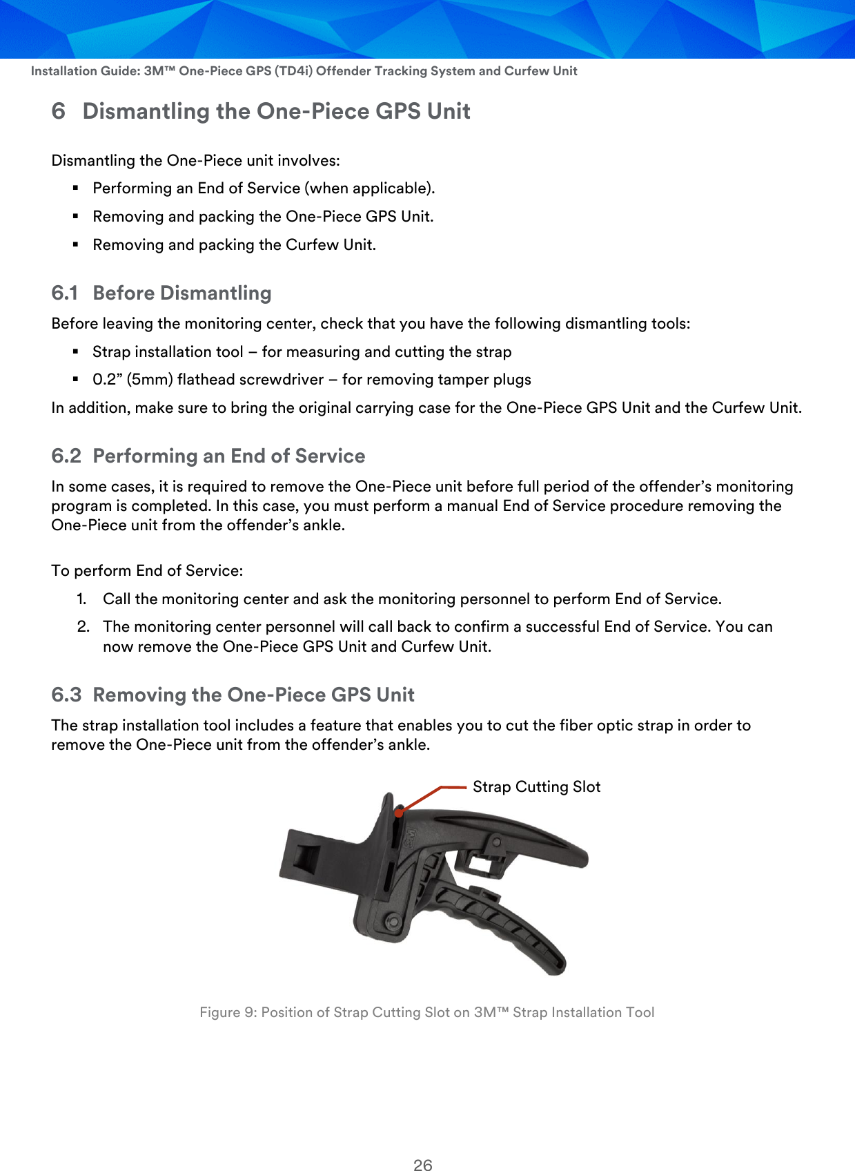  Installation Guide: 3M™ One-Piece GPS (TD4i) Offender Tracking System and Curfew Unit 26 6 Dismantling the One-Piece GPS Unit Dismantling the One-Piece unit involves:  Performing an End of Service (when applicable).  Removing and packing the One-Piece GPS Unit.  Removing and packing the Curfew Unit. 6.1 Before Dismantling Before leaving the monitoring center, check that you have the following dismantling tools:  Strap installation tool – for measuring and cutting the strap  0.2” (5mm) flathead screwdriver – for removing tamper plugs In addition, make sure to bring the original carrying case for the One-Piece GPS Unit and the Curfew Unit. 6.2 Performing an End of Service In some cases, it is required to remove the One-Piece unit before full period of the offender’s monitoring program is completed. In this case, you must perform a manual End of Service procedure removing the One-Piece unit from the offender’s ankle. To perform End of Service: 1. Call the monitoring center and ask the monitoring personnel to perform End of Service. 2. The monitoring center personnel will call back to confirm a successful End of Service. You can now remove the One-Piece GPS Unit and Curfew Unit. 6.3 Removing the One-Piece GPS Unit The strap installation tool includes a feature that enables you to cut the fiber optic strap in order to remove the One-Piece unit from the offender’s ankle.    Figure 9: Position of Strap Cutting Slot on 3M™ Strap Installation Tool Strap Cutting Slot 