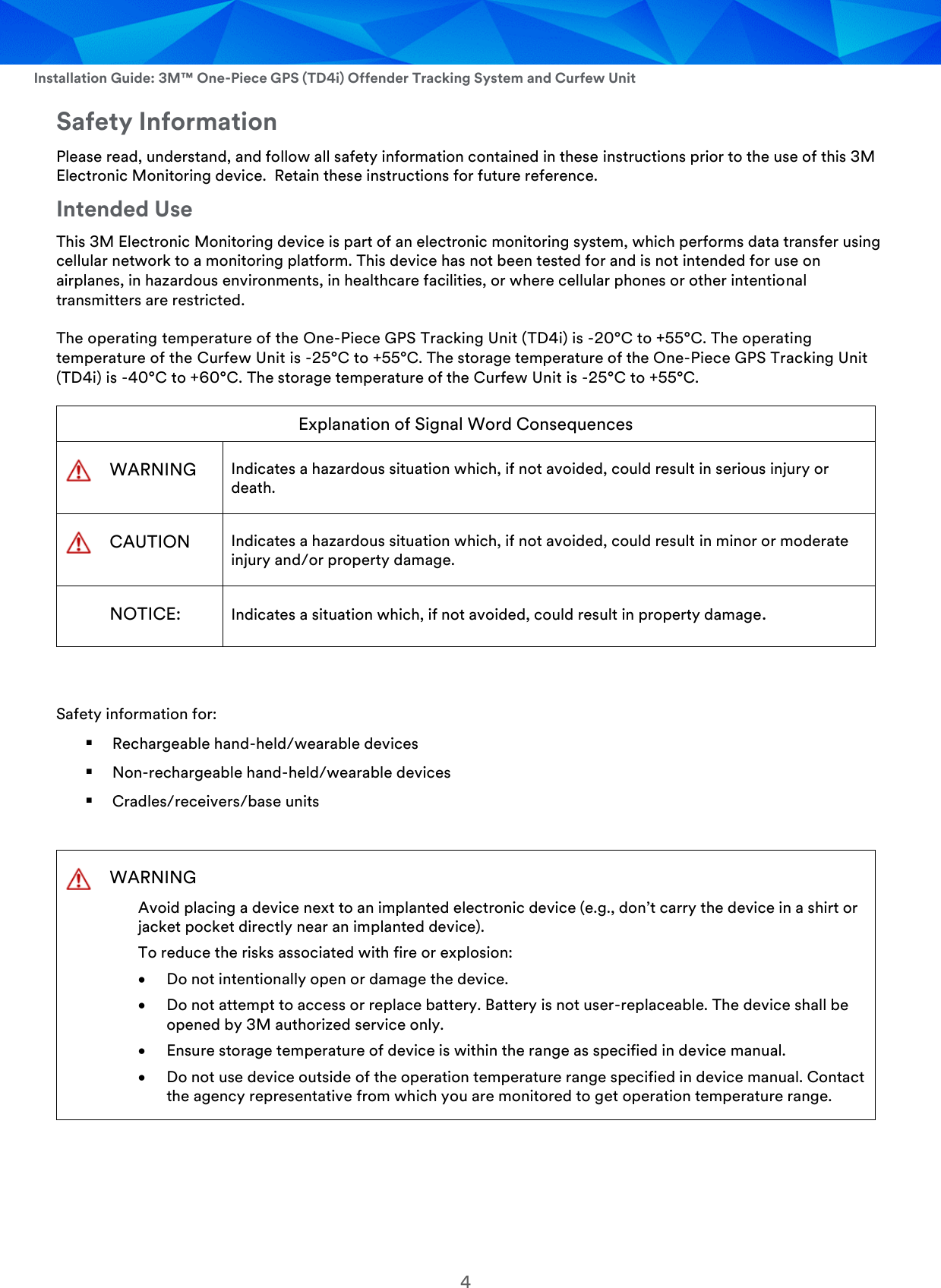  Installation Guide: 3M™ One-Piece GPS (TD4i) Offender Tracking System and Curfew Unit 4 Safety Information Please read, understand, and follow all safety information contained in these instructions prior to the use of this 3M Electronic Monitoring device.  Retain these instructions for future reference. Intended Use This 3M Electronic Monitoring device is part of an electronic monitoring system, which performs data transfer using cellular network to a monitoring platform. This device has not been tested for and is not intended for use on airplanes, in hazardous environments, in healthcare facilities, or where cellular phones or other intentional transmitters are restricted. The operating temperature of the One-Piece GPS Tracking Unit (TD4i) is -20°C to +55°C. The operating temperature of the Curfew Unit is -25°C to +55°C. The storage temperature of the One-Piece GPS Tracking Unit (TD4i) is -40°C to +60°C. The storage temperature of the Curfew Unit is -25°C to +55°C. Explanation of Signal Word Consequences  WARNING Indicates a hazardous situation which, if not avoided, could result in serious injury or death.  CAUTION Indicates a hazardous situation which, if not avoided, could result in minor or moderate injury and/or property damage.  NOTICE: Indicates a situation which, if not avoided, could result in property damage.  Safety information for:  Rechargeable hand-held/wearable devices  Non-rechargeable hand-held/wearable devices  Cradles/receivers/base units   WARNING Avoid placing a device next to an implanted electronic device (e.g., don’t carry the device in a shirt or jacket pocket directly near an implanted device). To reduce the risks associated with fire or explosion:  Do not intentionally open or damage the device.  Do not attempt to access or replace battery. Battery is not user-replaceable. The device shall be opened by 3M authorized service only.  Ensure storage temperature of device is within the range as specified in device manual.  Do not use device outside of the operation temperature range specified in device manual. Contact the agency representative from which you are monitored to get operation temperature range.    
