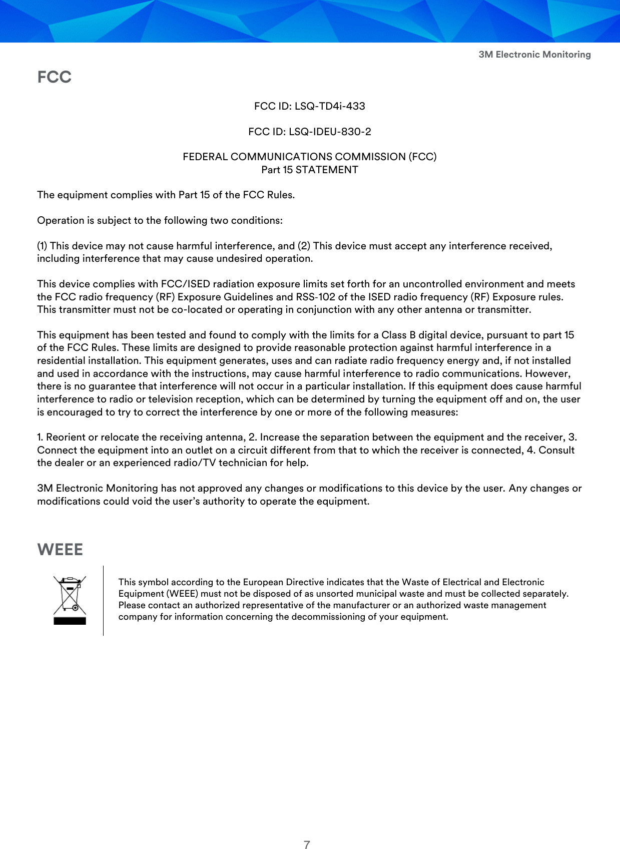  3M Electronic Monitoring 7 FCC FCC ID: LSQ-TD4i-433 FCC ID: LSQ-IDEU-830-2 FEDERAL COMMUNICATIONS COMMISSION (FCC) Part 15 STATEMENT The equipment complies with Part 15 of the FCC Rules.  Operation is subject to the following two conditions: (1) This device may not cause harmful interference, and (2) This device must accept any interference received, including interference that may cause undesired operation. This device complies with FCC/ISED radiation exposure limits set forth for an uncontrolled environment and meets the FCC radio frequency (RF) Exposure Guidelines and RSS‐102 of the ISED radio frequency (RF) Exposure rules. This transmitter must not be co-located or operating in conjunction with any other antenna or transmitter. This equipment has been tested and found to comply with the limits for a Class B digital device, pursuant to part 15 of the FCC Rules. These limits are designed to provide reasonable protection against harmful interference in a residential installation. This equipment generates, uses and can radiate radio frequency energy and, if not installed and used in accordance with the instructions, may cause harmful interference to radio communications. However, there is no guarantee that interference will not occur in a particular installation. If this equipment does cause harmful interference to radio or television reception, which can be determined by turning the equipment off and on, the user is encouraged to try to correct the interference by one or more of the following measures: 1. Reorient or relocate the receiving antenna, 2. Increase the separation between the equipment and the receiver, 3. Connect the equipment into an outlet on a circuit different from that to which the receiver is connected, 4. Consult the dealer or an experienced radio/TV technician for help. 3M Electronic Monitoring has not approved any changes or modifications to this device by the user. Any changes or modifications could void the user’s authority to operate the equipment.  WEEE  This symbol according to the European Directive indicates that the Waste of Electrical and Electronic Equipment (WEEE) must not be disposed of as unsorted municipal waste and must be collected separately. Please contact an authorized representative of the manufacturer or an authorized waste management company for information concerning the decommissioning of your equipment.   