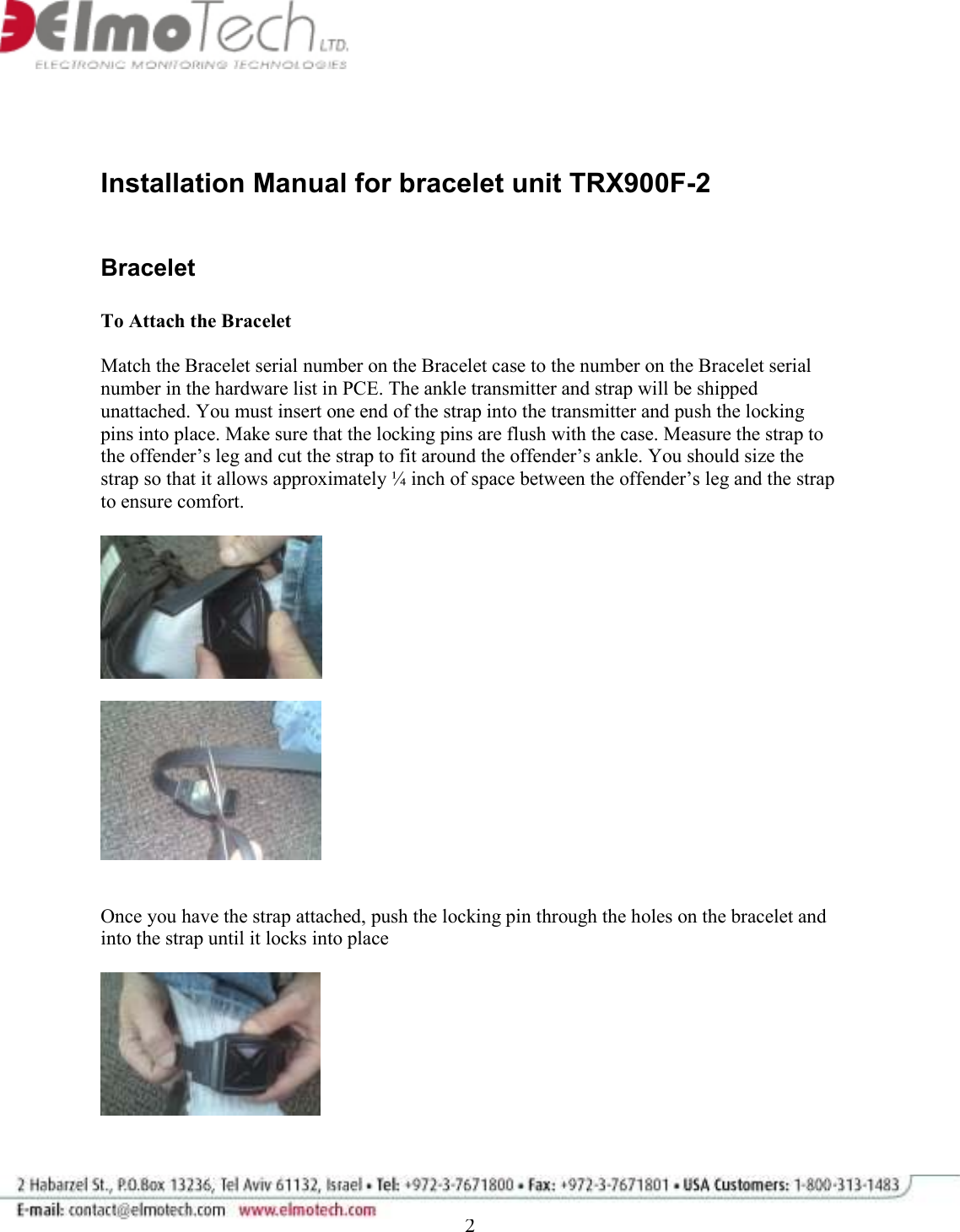              2   Installation Manual for bracelet unit TRX900F-2   Bracelet   To Attach the Bracelet   Match the Bracelet serial number on the Bracelet case to the number on the Bracelet serial number in the hardware list in PCE. The ankle transmitter and strap will be shipped unattached. You must insert one end of the strap into the transmitter and push the locking pins into place. Make sure that the locking pins are flush with the case. Measure the strap to the offender’s leg and cut the strap to fit around the offender’s ankle. You should size the strap so that it allows approximately ¼ inch of space between the offender’s leg and the strap to ensure comfort.        Once you have the strap attached, push the locking pin through the holes on the bracelet and into the strap until it locks into place      