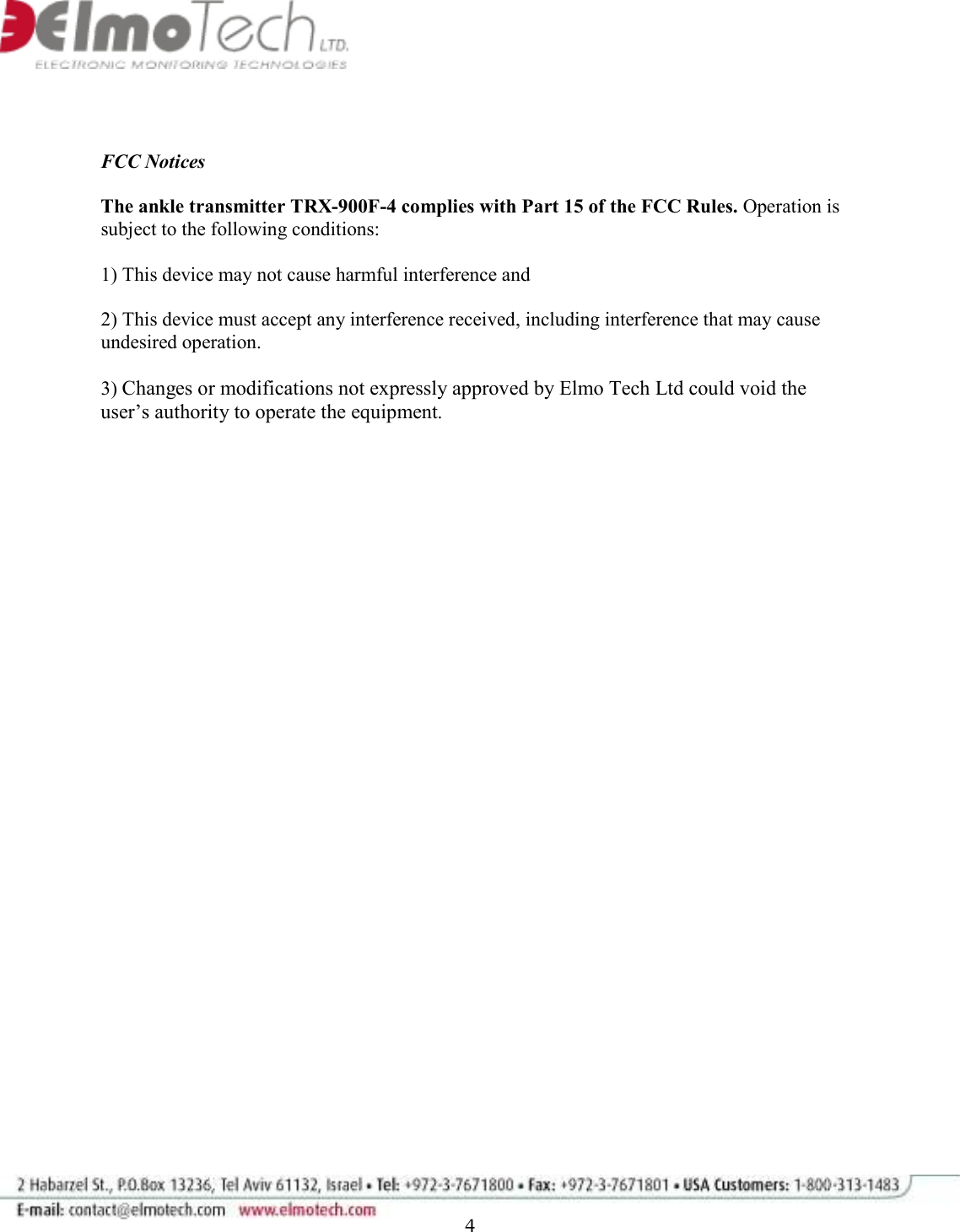              4   FCC Notices  The ankle transmitter TRX-900F-4 complies with Part 15 of the FCC Rules. Operation is subject to the following conditions:   1) This device may not cause harmful interference and   2) This device must accept any interference received, including interference that may cause undesired operation.  3) Changes or modifications not expressly approved by Elmo Tech Ltd could void the user’s authority to operate the equipment.   
