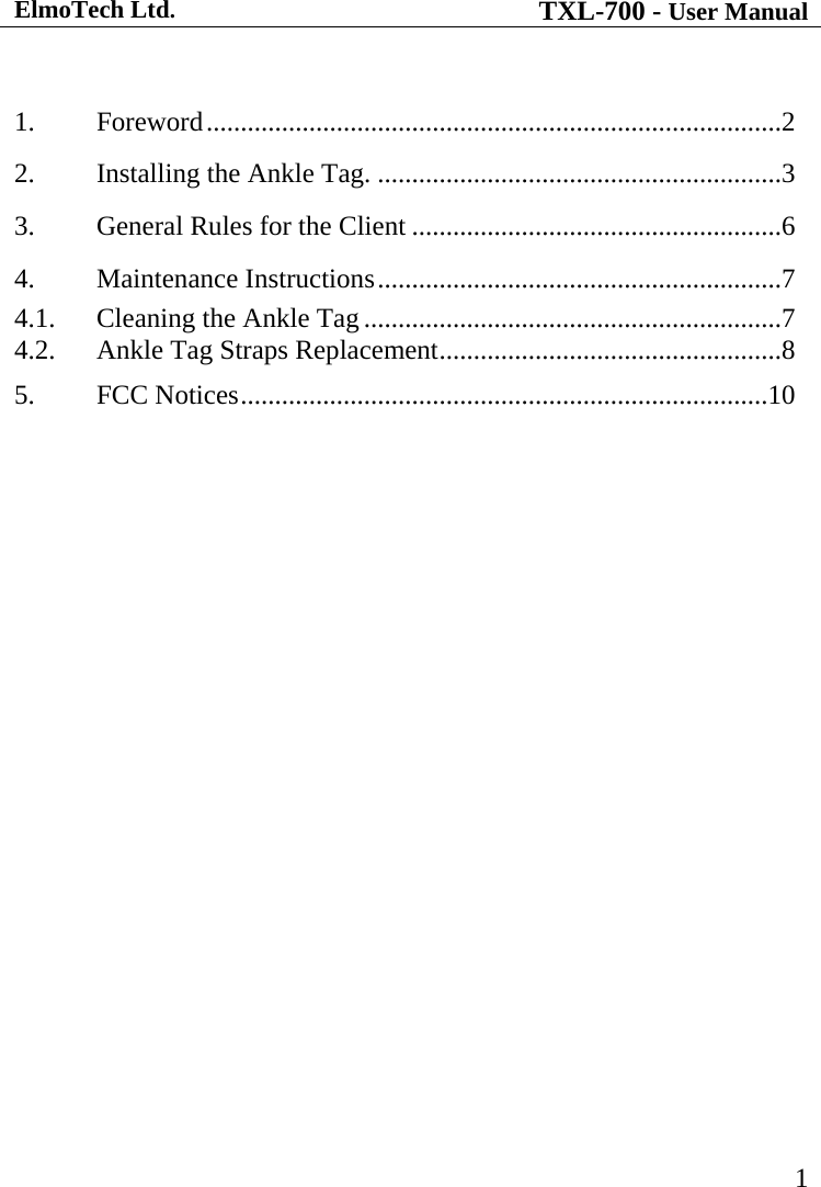 ElmoTech Ltd. TXL-700 - User Manual   1  1.  Foreword....................................................................................2 2.  Installing the Ankle Tag. ...........................................................3 3.  General Rules for the Client ......................................................6 4.  Maintenance Instructions...........................................................7 4.1.  Cleaning the Ankle Tag.............................................................7 4.2.  Ankle Tag Straps Replacement..................................................8 5.  FCC Notices.............................................................................10  