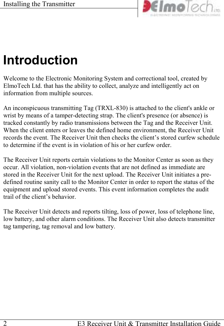 Installing the Transmitter      E3 Receiver Unit &amp; Transmitter Installation Guide  2 Introduction Welcome to the Electronic Monitoring System and correctional tool, created by ElmoTech Ltd. that has the ability to collect, analyze and intelligently act on information from multiple sources.  An inconspicuous transmitting Tag (TRXL-830) is attached to the client&apos;s ankle or wrist by means of a tamper-detecting strap. The client&apos;s presence (or absence) is tracked constantly by radio transmissions between the Tag and the Receiver Unit. When the client enters or leaves the defined home environment, the Receiver Unit records the event. The Receiver Unit then checks the client’s stored curfew schedule to determine if the event is in violation of his or her curfew order.   The Receiver Unit reports certain violations to the Monitor Center as soon as they occur. All violation, non-violation events that are not defined as immediate are stored in the Receiver Unit for the next upload. The Receiver Unit initiates a pre-defined routine sanity call to the Monitor Center in order to report the status of the equipment and upload stored events. This event information completes the audit trail of the client’s behavior.  The Receiver Unit detects and reports tilting, loss of power, loss of telephone line, low battery, and other alarm conditions. The Receiver Unit also detects transmitter tag tampering, tag removal and low battery.     