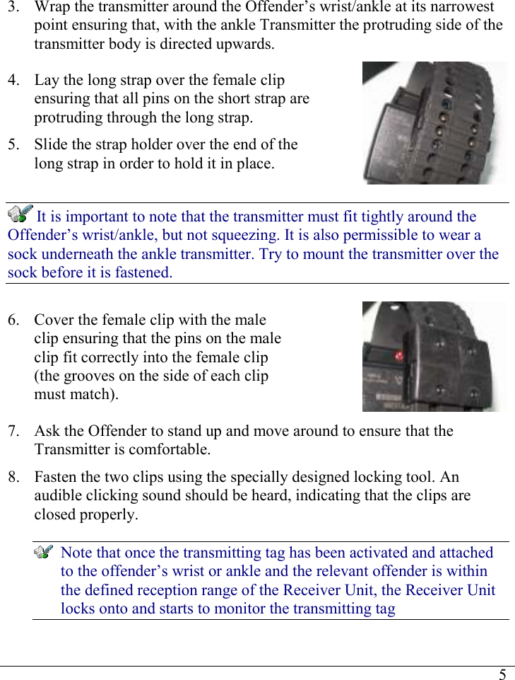     53. Wrap the transmitter around the Offender’s wrist/ankle at its narrowest point ensuring that, with the ankle Transmitter the protruding side of the transmitter body is directed upwards. 4. Lay the long strap over the female clip ensuring that all pins on the short strap are protruding through the long strap.  5. Slide the strap holder over the end of the long strap in order to hold it in place.   It is important to note that the transmitter must fit tightly around the Offender’s wrist/ankle, but not squeezing. It is also permissible to wear a sock underneath the ankle transmitter. Try to mount the transmitter over the sock before it is fastened. 6. Cover the female clip with the male clip ensuring that the pins on the male clip fit correctly into the female clip (the grooves on the side of each clip must match).  7. Ask the Offender to stand up and move around to ensure that the Transmitter is comfortable. 8. Fasten the two clips using the specially designed locking tool. An audible clicking sound should be heard, indicating that the clips are closed properly.  Note that once the transmitting tag has been activated and attached to the offender’s wrist or ankle and the relevant offender is within the defined reception range of the Receiver Unit, the Receiver Unit locks onto and starts to monitor the transmitting tag 