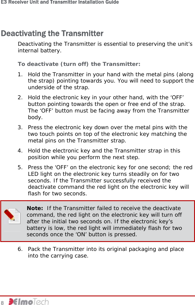 E3 Receiver Unit and Transmitter Installation Guide   8   Deactivating the Transmitter Deactivating the Transmitter is essential to preserving the unit’s internal battery. To deactivate (turn off) the Transmitter: 1. Hold the Transmitter in your hand with the metal pins (along the strap) pointing towards you. You will need to support the underside of the strap. 2. Hold the electronic key in your other hand, with the ‘OFF’ button pointing towards the open or free end of the strap. The ‘OFF’ button must be facing away from the Transmitter body. 3. Press the electronic key down over the metal pins with the two touch points on top of the electronic key matching the metal pins on the Transmitter strap.  4. Hold the electronic key and the Transmitter strap in this position while you perform the next step. 5. Press the ‘OFF’ on the electronic key for one second; the red LED light on the electronic key turns steadily on for two seconds. If the Transmitter successfully received the deactivate command the red light on the electronic key will flash for two seconds.  Note:  If the Transmitter failed to receive the deactivate command, the red light on the electronic key will turn off after the initial two seconds on. If the electronic key’s battery is low, the red light will immediately flash for two seconds once the ‘ON’ button is pressed. 6. Pack the Transmitter into its original packaging and place into the carrying case.  