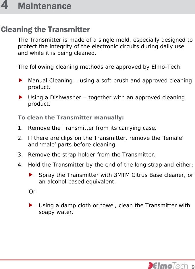  4  Maintenance Cleaning the Transmitter The Transmitter is made of a single mold, especially designed to protect the integrity of the electronic circuits during daily use and while it is being cleaned.  The following cleaning methods are approved by Elmo-Tech: f Manual Cleaning – using a soft brush and approved cleaning product. f Using a Dishwasher – together with an approved cleaning product. To clean the Transmitter manually:  1. Remove the Transmitter from its carrying case. 2. If there are clips on the Transmitter, remove the ‘female’ and ‘male’ parts before cleaning. 3. Remove the strap holder from the Transmitter. 4. Hold the Transmitter by the end of the long strap and either: f Spray the Transmitter with 3MTM Citrus Base cleaner, or an alcohol based equivalent. Or f Using a damp cloth or towel, clean the Transmitter with soapy water.     9 