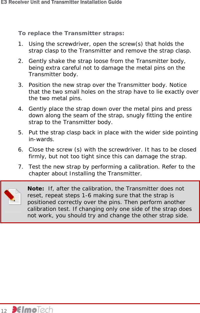 E3 Receiver Unit and Transmitter Installation Guide   12   To replace the Transmitter straps: 1. Using the screwdriver, open the screw(s) that holds the strap clasp to the Transmitter and remove the strap clasp. 2. Gently shake the strap loose from the Transmitter body, being extra careful not to damage the metal pins on the Transmitter body. 3. Position the new strap over the Transmitter body. Notice that the two small holes on the strap have to lie exactly over the two metal pins. 4. Gently place the strap down over the metal pins and press down along the seam of the strap, snugly fitting the entire strap to the Transmitter body. 5. Put the strap clasp back in place with the wider side pointing in-wards. 6. Close the screw (s) with the screwdriver. It has to be closed firmly, but not too tight since this can damage the strap. 7. Test the new strap by performing a calibration. Refer to the chapter about Installing the Transmitter.  Note:  If, after the calibration, the Transmitter does not reset, repeat steps 1-6 making sure that the strap is positioned correctly over the pins. Then perform another calibration test. If changing only one side of the strap does not work, you should try and change the other strap side.   