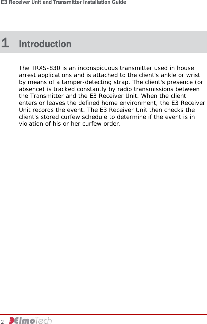 E3 Receiver Unit and Transmitter Installation Guide   2     1  Introduction The TRXS-830 is an inconspicuous transmitter used in house arrest applications and is attached to the client&apos;s ankle or wrist by means of a tamper-detecting strap. The client&apos;s presence (or absence) is tracked constantly by radio transmissions between the Transmitter and the E3 Receiver Unit. When the client enters or leaves the defined home environment, the E3 Receiver Unit records the event. The E3 Receiver Unit then checks the client’s stored curfew schedule to determine if the event is in violation of his or her curfew order.  