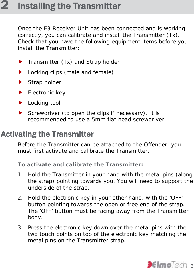  2  Installing the Transmitter Once the E3 Receiver Unit has been connected and is working correctly, you can calibrate and install the Transmitter (Tx). Check that you have the following equipment items before you install the Transmitter: f Transmitter (Tx) and Strap holder f Locking clips (male and female) f Strap holder f Electronic key f Locking tool f Screwdriver (to open the clips if necessary). It is recommended to use a 5mm flat head screwdriver Activating the Transmitter Before the Transmitter can be attached to the Offender, you must first activate and calibrate the Transmitter. To activate and calibrate the Transmitter: 1. Hold the Transmitter in your hand with the metal pins (along the strap) pointing towards you. You will need to support the underside of the strap. 2. Hold the electronic key in your other hand, with the ‘OFF’ button pointing towards the open or free end of the strap. The ‘OFF’ button must be facing away from the Transmitter body. 3. Press the electronic key down over the metal pins with the two touch points on top of the electronic key matching the metal pins on the Transmitter strap.      3 