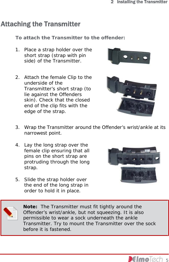   2   Installing the Transmitter Attaching the Transmitter To attach the Transmitter to the offender:  1. Place a strap holder over the short strap (strap with pin side) of the Transmitter.   2. Attach the female Clip to the underside of the Transmitter’s short strap (to lie against the Offenders skin). Check that the closed end of the clip fits with the edge of the strap.   3. Wrap the Transmitter around the Offender’s wrist/ankle at its narrowest point. 4. Lay the long strap over the female clip ensuring that all pins on the short strap are protruding through the long strap.  5. Slide the strap holder over the end of the long strap in order to hold it in place.   Note:  The Transmitter must fit tightly around the Offender’s wrist/ankle, but not squeezing. It is also permissible to wear a sock underneath the ankle Transmitter. Try to mount the Transmitter over the sock before it is fastened.     5 