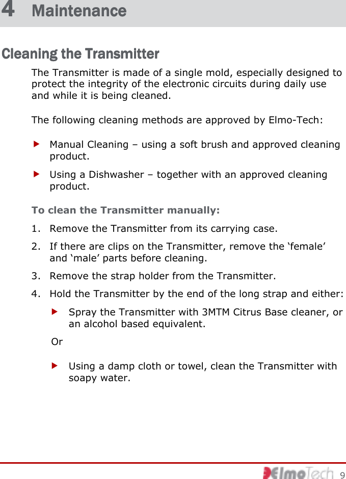         9 4 4 4 4  MaintenanceMaintenanceMaintenanceMaintenance    Cleaning the TransmitterCleaning the TransmitterCleaning the TransmitterCleaning the Transmitter    The Transmitter is made of a single mold, especially designed to protect the integrity of the electronic circuits during daily use and while it is being cleaned.  The following cleaning methods are approved by Elmo-Tech:  Manual Cleaning – using a soft brush and approved cleaning product.  Using a Dishwasher – together with an approved cleaning product. To clean the Transmitter manually:  1. Remove the Transmitter from its carrying case. 2. If there are clips on the Transmitter, remove the ‘female’ and ‘male’ parts before cleaning. 3. Remove the strap holder from the Transmitter. 4. Hold the Transmitter by the end of the long strap and either:  Spray the Transmitter with 3MTM Citrus Base cleaner, or an alcohol based equivalent. Or  Using a damp cloth or towel, clean the Transmitter with soapy water. 
