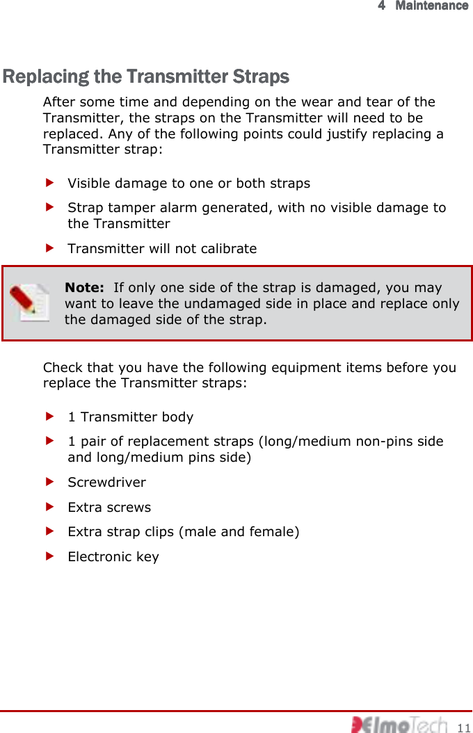      4444            MaintenanceMaintenanceMaintenanceMaintenance        11 Replacing the Transmitter StrapsReplacing the Transmitter StrapsReplacing the Transmitter StrapsReplacing the Transmitter Straps    After some time and depending on the wear and tear of the Transmitter, the straps on the Transmitter will need to be replaced. Any of the following points could justify replacing a Transmitter strap:  Visible damage to one or both straps  Strap tamper alarm generated, with no visible damage to the Transmitter  Transmitter will not calibrate  Note:  If only one side of the strap is damaged, you may want to leave the undamaged side in place and replace only the damaged side of the strap. Check that you have the following equipment items before you replace the Transmitter straps:  1 Transmitter body  1 pair of replacement straps (long/medium non-pins side and long/medium pins side)  Screwdriver  Extra screws  Extra strap clips (male and female)  Electronic key  