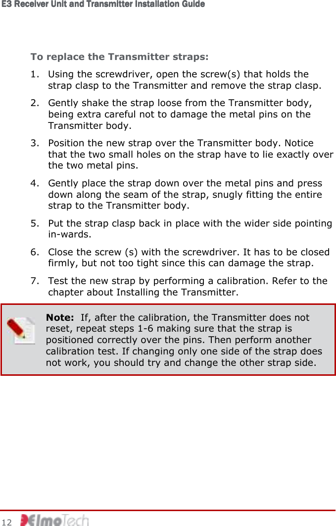 E3 Receiver Unit and Transmitter Installation GuideE3 Receiver Unit and Transmitter Installation GuideE3 Receiver Unit and Transmitter Installation GuideE3 Receiver Unit and Transmitter Installation Guide         12    To replace the Transmitter straps: 1. Using the screwdriver, open the screw(s) that holds the strap clasp to the Transmitter and remove the strap clasp. 2. Gently shake the strap loose from the Transmitter body, being extra careful not to damage the metal pins on the Transmitter body. 3. Position the new strap over the Transmitter body. Notice that the two small holes on the strap have to lie exactly over the two metal pins. 4. Gently place the strap down over the metal pins and press down along the seam of the strap, snugly fitting the entire strap to the Transmitter body. 5. Put the strap clasp back in place with the wider side pointing in-wards. 6. Close the screw (s) with the screwdriver. It has to be closed firmly, but not too tight since this can damage the strap. 7. Test the new strap by performing a calibration. Refer to the chapter about Installing the Transmitter.  Note:  If, after the calibration, the Transmitter does not reset, repeat steps 1-6 making sure that the strap is positioned correctly over the pins. Then perform another calibration test. If changing only one side of the strap does not work, you should try and change the other strap side.  