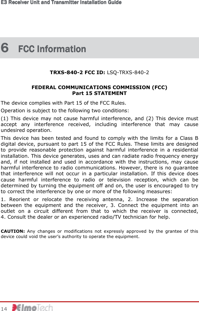 E3 Receiver Unit and Transmitter Installation GuideE3 Receiver Unit and Transmitter Installation GuideE3 Receiver Unit and Transmitter Installation GuideE3 Receiver Unit and Transmitter Installation Guide         14    6 6 6 6  FCC InformationFCC InformationFCC InformationFCC Information    TRXS-840-2 FCC ID: LSQ-TRXS-840-2  FEDERAL COMMUNICATIONS COMMISSION (FCC)  Part 15 STATEMENT The device complies with Part 15 of the FCC Rules.  Operation is subject to the following two conditions: (1) This device may not cause harmful interference, and (2) This device must accept  any  interference  received,  including  interference  that  may  cause undesired operation. This device has been tested and found to comply with the limits for a Class B digital device, pursuant to part 15 of the FCC Rules. These limits are designed to  provide  reasonable  protection  against  harmful  interference  in  a  residential installation. This device generates, uses and can radiate radio frequency energy and,  if not  installed  and  used  in  accordance  with  the  instructions,  may  cause harmful interference to radio communications. However, there is no guarantee that  interference  will  not  occur  in  a  particular  installation.  If  this  device  does cause  harmful  interference  to  radio  or  television  reception,  which  can  be determined by turning the equipment off and on, the user is encouraged to try to correct the interference by one or more of the following measures: 1.  Reorient  or  relocate  the  receiving  antenna,  2.  Increase  the  separation between  the  equipment  and  the  receiver,  3.  Connect  the  equipment  into  an outlet  on  a  circuit  different  from  that  to  which  the  receiver  is  connected,  4. Consult the dealer or an experienced radio/TV technician for help.  CAUTION:  Any  changes  or  modifications  not  expressly  approved  by  the  grantee  of  this device could void the user’s authority to operate the equipment. 
