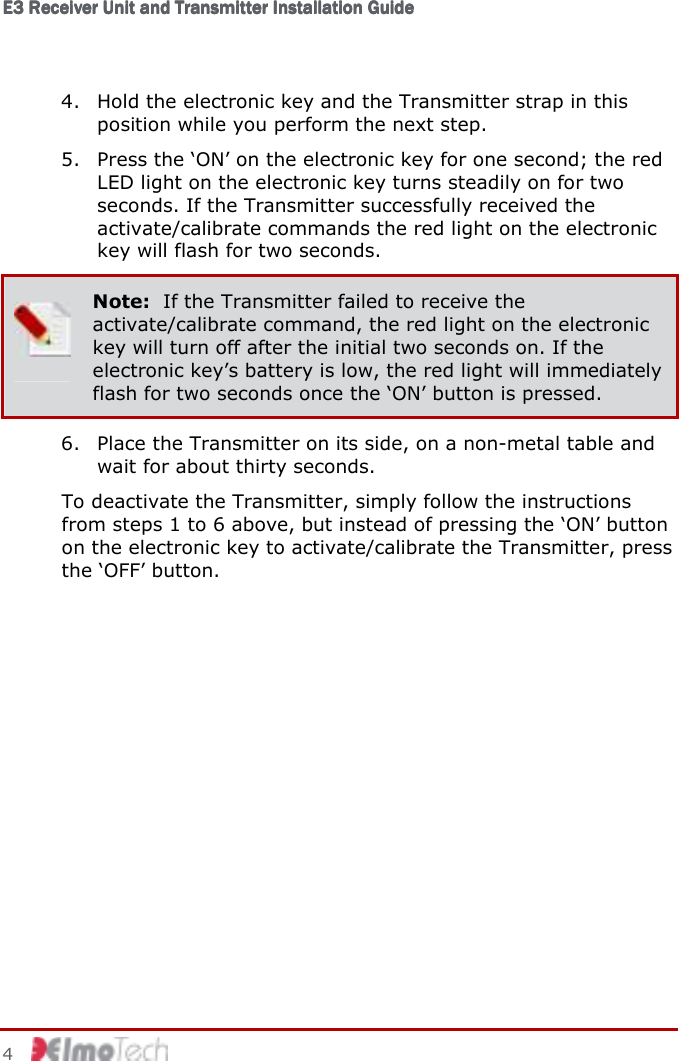 E3 Receiver Unit and Transmitter Installation GuideE3 Receiver Unit and Transmitter Installation GuideE3 Receiver Unit and Transmitter Installation GuideE3 Receiver Unit and Transmitter Installation Guide         4    4. Hold the electronic key and the Transmitter strap in this position while you perform the next step. 5. Press the ‘ON’ on the electronic key for one second; the red LED light on the electronic key turns steadily on for two seconds. If the Transmitter successfully received the activate/calibrate commands the red light on the electronic key will flash for two seconds.  Note:  If the Transmitter failed to receive the activate/calibrate command, the red light on the electronic key will turn off after the initial two seconds on. If the electronic key’s battery is low, the red light will immediately flash for two seconds once the ‘ON’ button is pressed. 6. Place the Transmitter on its side, on a non-metal table and wait for about thirty seconds. To deactivate the Transmitter, simply follow the instructions from steps 1 to 6 above, but instead of pressing the ‘ON’ button on the electronic key to activate/calibrate the Transmitter, press the ‘OFF’ button. 