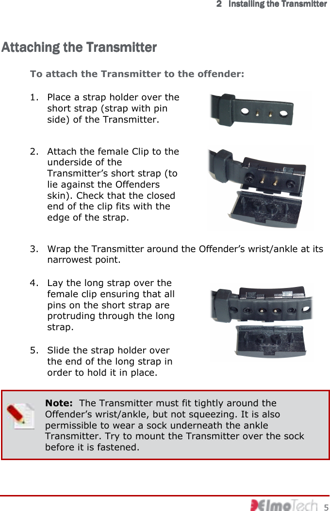      2222            InstallingInstallingInstallingInstalling    thethethethe    TransmitterTransmitterTransmitterTransmitter        5 Attaching the TransAttaching the TransAttaching the TransAttaching the Transmittermittermittermitter    To attach the Transmitter to the offender:  1. Place a strap holder over the short strap (strap with pin side) of the Transmitter.  2. Attach the female Clip to the underside of the Transmitter’s short strap (to lie against the Offenders skin). Check that the closed end of the clip fits with the edge of the strap.  3. Wrap the Transmitter around the Offender’s wrist/ankle at its narrowest point. 4. Lay the long strap over the female clip ensuring that all pins on the short strap are protruding through the long strap.  5. Slide the strap holder over the end of the long strap in order to hold it in place.   Note:  The Transmitter must fit tightly around the Offender’s wrist/ankle, but not squeezing. It is also permissible to wear a sock underneath the ankle Transmitter. Try to mount the Transmitter over the sock before it is fastened. 