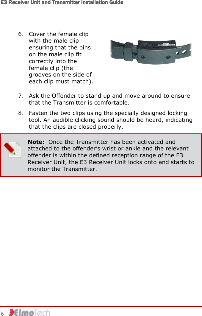 E3 Receiver Unit and Transmitter Installation GuideE3 Receiver Unit and Transmitter Installation GuideE3 Receiver Unit and Transmitter Installation GuideE3 Receiver Unit and Transmitter Installation Guide         6    6. Cover the female clip with the male clip ensuring that the pins on the male clip fit correctly into the female clip (the grooves on the side of each clip must match).  7. Ask the Offender to stand up and move around to ensure that the Transmitter is comfortable. 8. Fasten the two clips using the specially designed locking tool. An audible clicking sound should be heard, indicating that the clips are closed properly.  Note:  Once the Transmitter has been activated and attached to the offender’s wrist or ankle and the relevant offender is within the defined reception range of the E3 Receiver Unit, the E3 Receiver Unit locks onto and starts to monitor the Transmitter. 