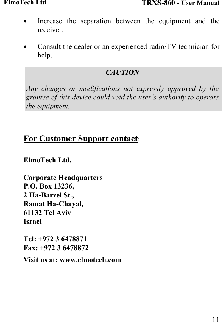 ElmoTech Ltd. TRXS-860 - User Manual    11• Increase  the  separation  between  the  equipment  and  the receiver. • Consult the dealer or an experienced radio/TV technician for help. CAUTION Any  changes  or  modifications  not  expressly  approved  by  the grantee of this device could void the user’s authority to operate the equipment.  For Customer Support contact:  ElmoTech Ltd.   Corporate Headquarters P.O. Box 13236,  2 Ha-Barzel St.,  Ramat Ha-Chayal,  61132 Tel Aviv Israel  Tel: +972 3 6478871  Fax: +972 3 6478872 Visit us at: www.elmotech.com 